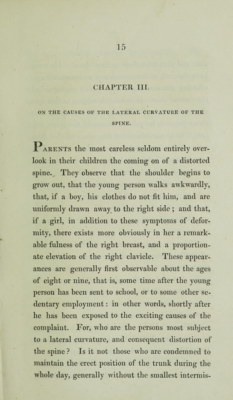 CHAPTER III. I ON THE CAUSES OF THE LATERAL CURVATURE OF THE SPINE. \ Parents the most careless seldom entirely over¬ look in their children the coming on of a distorted spine. They observe that the shoulder begins to grow out, that the young person walks awkwardly, that, if a boy, his clothes do not fit him, and are uniformly drawn away to the right side ; and that, if a girl, in addition to these symptoms of defor¬ mity, there exists more obviously in her a remark¬ able fulness of the right breast, and a proportion¬ ate elevation of the right clavicle. These appear¬ ances are generally first observable about the ages of eight or nine, that is, some time after the young person has been sent to school, or to some other se¬ dentary employment: in other words, shortly after he has been exposed to the exciting causes of the complaint. For, who are the persons most subject to a lateral curvature, and consequent distortion of the spine ? Is it not those who are condemned to maintain the erect position of the trunk during the whole day, generally without the smallest intermis-