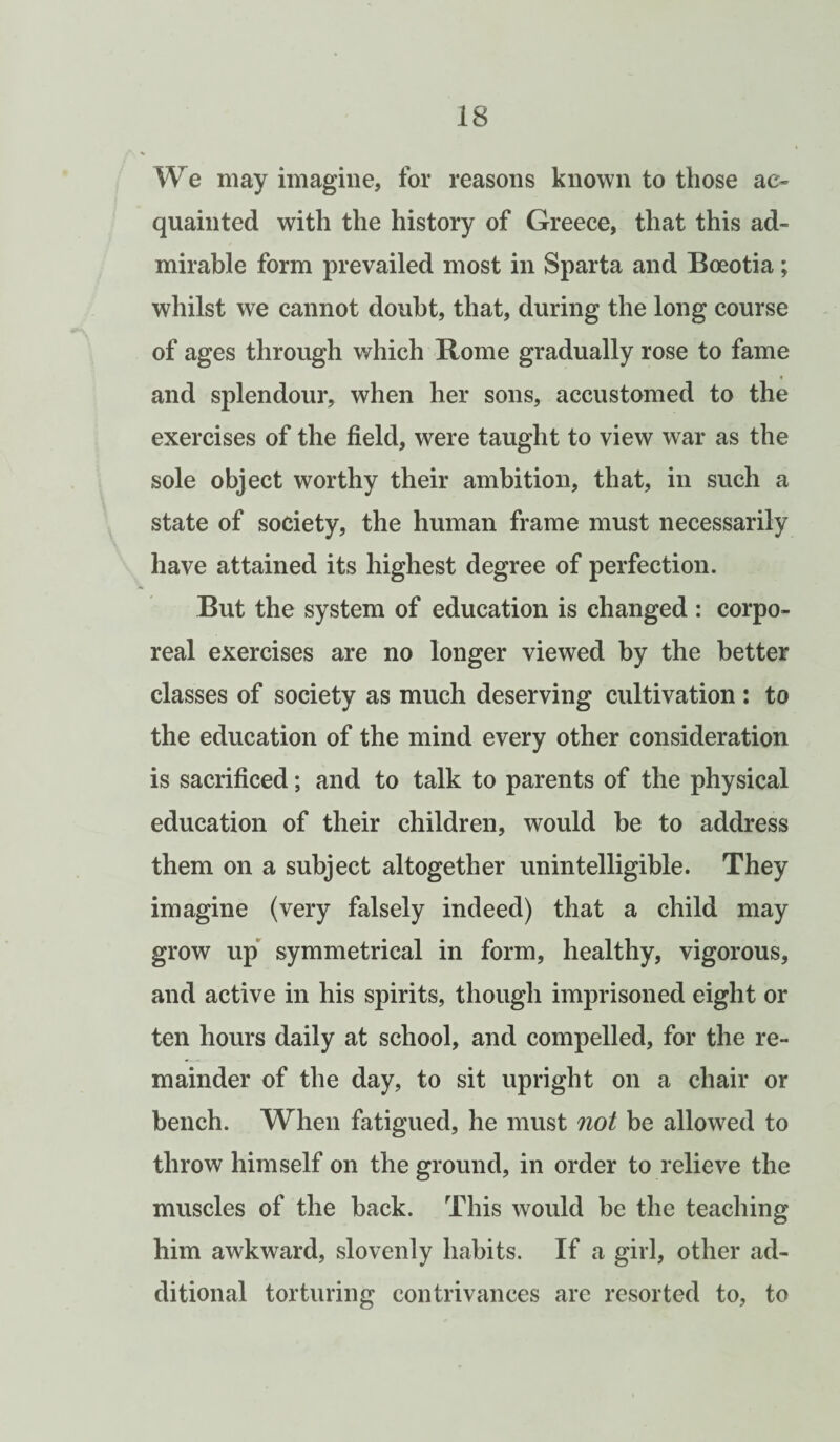 We may imagine, for reasons known to those ac¬ quainted with the history of Greece, that this ad¬ mirable form prevailed most in Sparta and Boeotia; whilst we cannot doubt, that, during the long course of ages through which Rome gradually rose to fame and splendour, when her sons, accustomed to the exercises of the field, were taught to view war as the sole object worthy their ambition, that, in such a state of society, the human frame must necessarily have attained its highest degree of perfection. But the system of education is changed : corpo¬ real exercises are no longer viewed by the better classes of society as much deserving cultivation: to the education of the mind every other consideration is sacrificed; and to talk to parents of the physical education of their children, would be to address them on a subject altogether unintelligible. They imagine (very falsely indeed) that a child may grow up symmetrical in form, healthy, vigorous, and active in his spirits, though imprisoned eight or ten hours daily at school, and compelled, for the re¬ mainder of the day, to sit upright on a chair or bench. When fatigued, he must not be allowed to throw himself on the ground, in order to relieve the muscles of the back. This would be the teaching him awkward, slovenly habits. If a girl, other ad¬ ditional torturing contrivances are resorted to, to