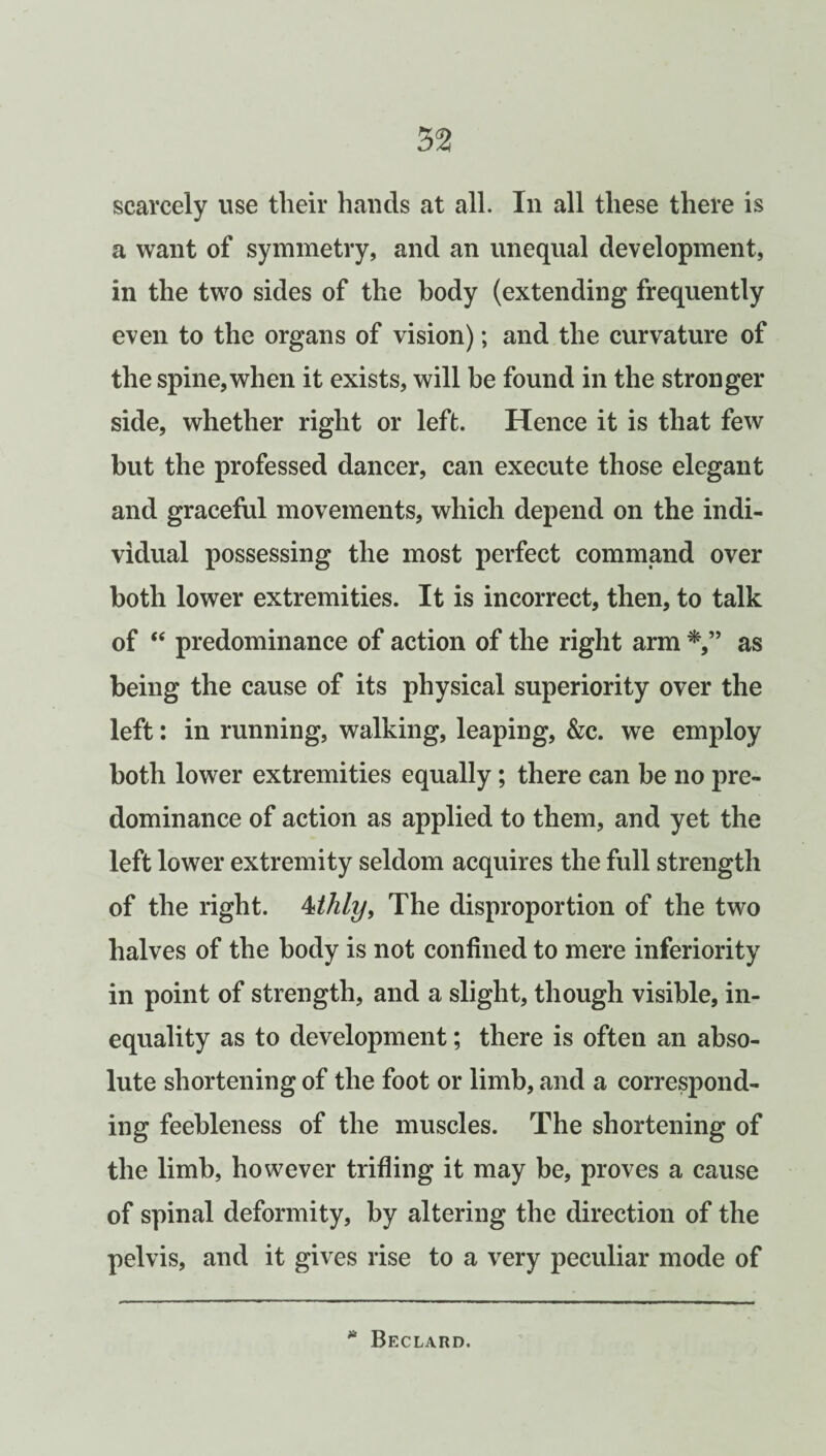 scarcely use their hands at all. In all these there is a want of symmetry, and an unequal development, in the two sides of the body (extending frequently even to the organs of vision); and the curvature of the spine, when it exists, will be found in the stronger side, whether right or left. Hence it is that few but the professed dancer, can execute those elegant and graceful movements, which depend on the indi¬ vidual possessing the most perfect command over both lower extremities. It is incorrect, then, to talk of <e predominance of action of the right arm as being the cause of its physical superiority over the left: in running, walking, leaping, &c. we employ both lower extremities equally; there can be no pre¬ dominance of action as applied to them, and yet the left lower extremity seldom acquires the full strength of the right. 4thly, The disproportion of the two halves of the body is not confined to mere inferiority in point of strength, and a slight, though visible, in¬ equality as to development; there is often an abso¬ lute shortening of the foot or limb, and a correspond¬ ing feebleness of the muscles. The shortening of the limb, however trifling it may be, proves a cause of spinal deformity, by altering the direction of the pelvis, and it gives rise to a very peculiar mode of » Beclard.