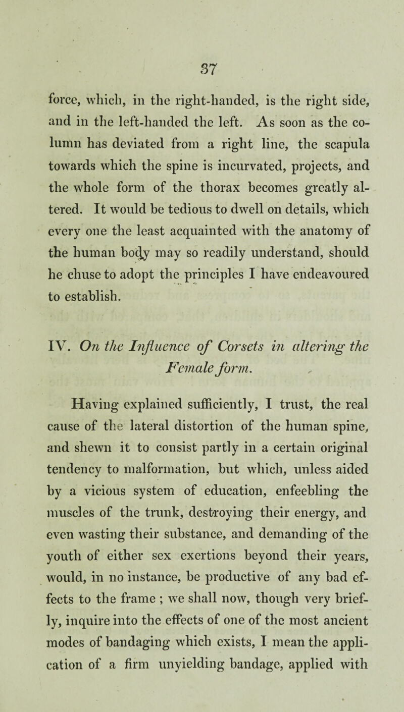 force, which, in the right-handed, is the right side, and in the left-handed the left. As soon as the co¬ lumn has deviated from a right line, the scapula towards which the spine is incurvated, projects, and the whole form of the thorax becomes greatly al¬ tered. It would he tedious to dwell on details, which every one the least acquainted with the anatomy of the human body may so readily understand, should he chuse to adopt the principles I have endeavoured to establish. IV. On the Influence of Corsets in altering the Fem ale form. Having explained sufficiently, I trust, the real cause of the lateral distortion of the human spine, and shewn it to consist partly in a certain original tendency to malformation, but which, unless aided by a vicious system of education, enfeebling the muscles of the trunk, destroying their energy, and even wasting their substance, and demanding of the youth of either sex exertions beyond their years, would, in no instance, be productive of any bad ef¬ fects to the frame ; we shall now, though very brief¬ ly, inquire into the effects of one of the most ancient modes of bandaging which exists, I mean the appli¬ cation of a firm unyielding bandage, applied with