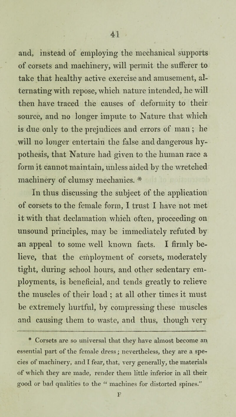 and, instead of employing the mechanical supports of corsets and machinery, will permit the sufferer to take that healthy active exercise and amusement, al¬ ternating with repose, which nature intended, he will then have traced the causes of deformity to their source, and no longer impute to Nature that which is due only to the prejudices and errors of man; he will no longer entertain the false and dangerous hy¬ pothesis, that Nature had given to the human race a form it cannot maintain, unless aided by the wretched machinery of clumsy mechanics. # In thus discussing the subject of the application of corsets to the female form, I trust I have not met it with that declamation which often, proceeding on unsound principles, may be immediately refuted by an appeal to some well known facts. I firmly be¬ lieve, that the employment of corsets, moderately tight, during school hours, and other sedentary em¬ ployments, is beneficial, and tends greatly to relieve the muscles of their load ; at all other times it must be extremely hurtful, by compressing these muscles and causing them to waste, and thus, though very * Corsets are so universal that they have almost become an essential part of the female dress; nevertheless, they are a spe¬ cies of machinery, and I fear, that, very generally, the materials of which they are made, render them little inferior in all their good or bad qualities to the “ machines for distorted spines.” F