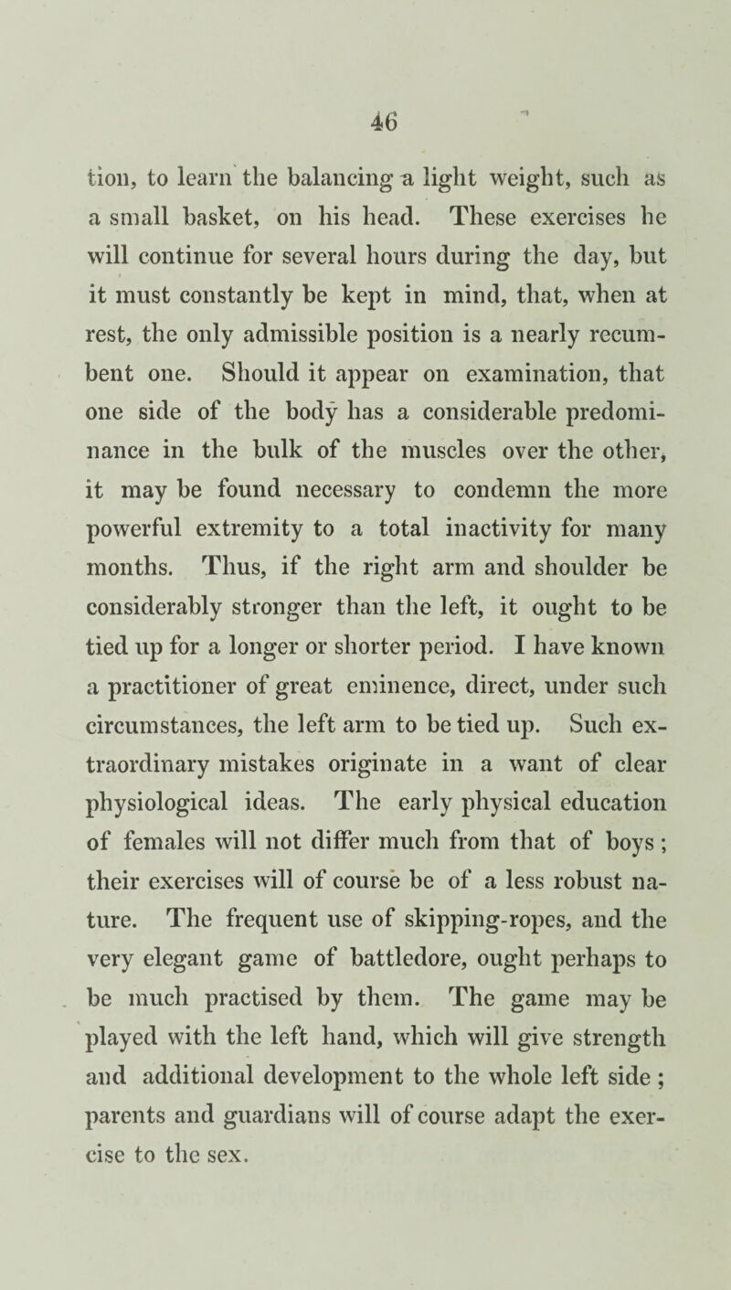 iion, to learn the balancing a light weight, such as a small basket, on his head. These exercises he will continue for several hours during the day, but i it must constantly be kept in mind, that, when at rest, the only admissible position is a nearly recum¬ bent one. Should it appear on examination, that one side of the body has a considerable predomi¬ nance in the bulk of the muscles over the other, it may be found necessary to condemn the more powerful extremity to a total inactivity for many months. Thus, if the right arm and shoulder be considerably stronger than the left, it ought to be tied up for a longer or shorter period. I have known a practitioner of great eminence, direct, under such circumstances, the left arm to be tied up. Such ex¬ traordinary mistakes originate in a want of clear physiological ideas. The early physical education of females will not differ much from that of boys; their exercises will of course be of a less robust na¬ ture. The frequent use of skipping-ropes, and the very elegant game of battledore, ought perhaps to be much practised by them. The game may be played with the left hand, which will give strength and additional development to the whole left side ; parents and guardians will of course adapt the exer¬ cise to the sex.