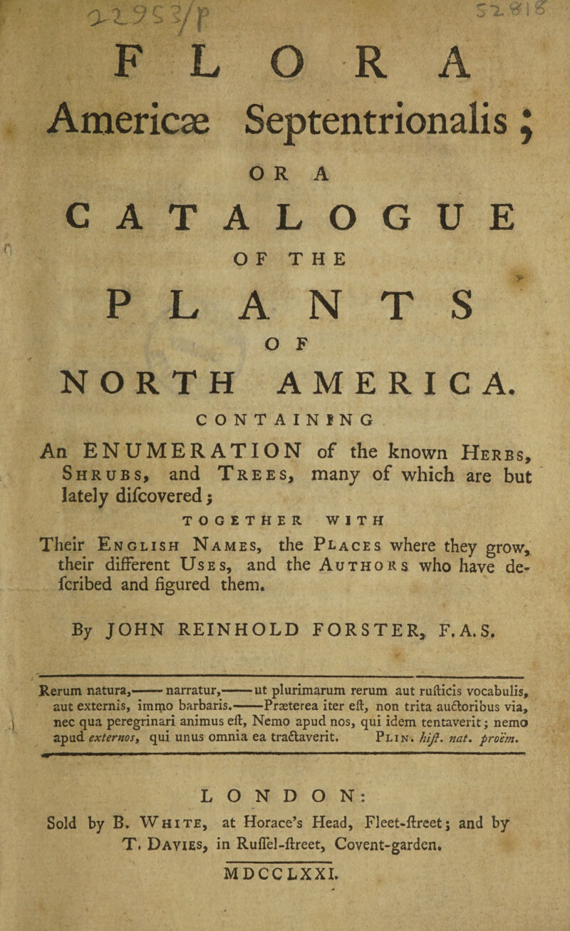 F L O R A America; Septentrionalis j ORA c A T A L O G u E OFT H E P L A N T s y, O F N OR T H A M E R I c A. CONTAINING An ENUMERATION of the known Herbs, Shrubs, and Trees, many of which are but lately difcovered; TOGETHER WITH Their English Names, the Places where they grow, their different Uses, and the Authors who have de- fcribed and figured them. By JOHN REINHOLD FORSTER, F.A.S. Rerum natura,-narratur,-ut plurimarum rerum aut rufticis vocabulis, aut externis, immo barbaris.-Praeterea iter eft, non trita ausioribus via, nec qua peregrinari animus eft, Nemo apud nos, qui idem tentaverit; nemo apud externos, qui unus omnia ea tra&averit. Plin. htji. nat. proem. LONDON: Sold by B. White, at Horace’s Head, Fleet-ftreetj and by T, Davies, in Ruflel-ftreet, Covent-garden. MDCCLXXI.