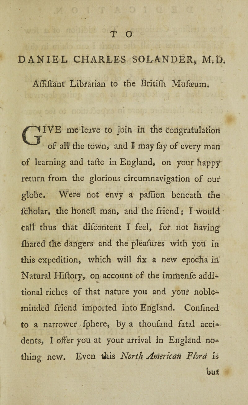 DANIEL CHARLES SOLANDER* M,D. \ \ Afliftant Librarian to the Britifh Mufaeum, GIVE me leave to join in the congratulation of all the town, and I may fay of every man of learning and tafte in England, on your happy return from the glorious circumnavigation of our globe. Were not envy a paflion beneath the fcholar, the honeft man, and the friend; I would call thus that difcontent I feel* for. not having fhared the dangers and the pleafur^s with you in this expedition, which will fix a new epocha in Natural Hiftory, on account of the immenfe addi- % tional riches of that nature you and your noble- minded friend imported into England. Confined to a narrower fphere, by a thoufand fatal acci¬ dents, I offer you at your arrival in England no¬ thing new. Even this North American Fiord is but