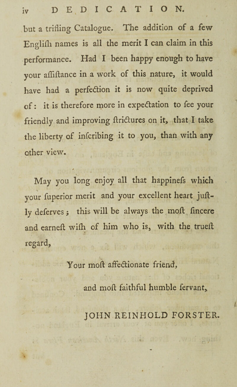 but a trifling Catalogue. The addition of a few Engliili names is all the merit I can claim in this performance. Had I been happy enough to have your afliftance in a work of this nature, it would have had a perfection it is now quite deprived of: it is therefore more in expectation to fee your friendly and improving ftriCtures on it, that I take the liberty of infcribing it to you, than with any other view. * May you long enjoy all that happinefs which 1 /' your fuperior merit and your excellent heart juft- ly deferves; this will be always the moft fincere and earneft wifti of him who is, with the trueft regard, Your moft affectionate friend, < % and moft faithful humble fervant. JOHN REINHOLD FORSTER.