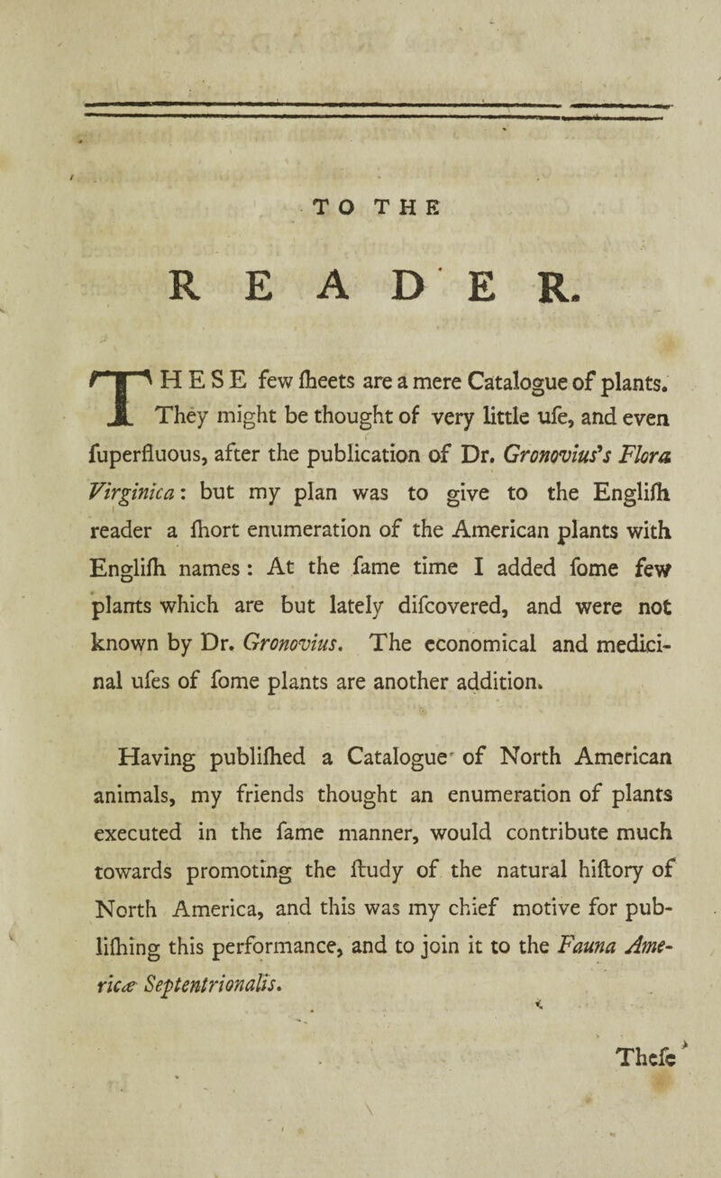 — »1 ———i—. I.I - -I ... — ..i. i l ... % T O T H E READER. ’ THESE few Iheets are a mere Catalogue of plants. They might be thought of very little ufe, and even fuperfluous, after the publication of Dr. Gronovius's Flora Virginica: but my plan was to give to the Englifh reader a Ihort enumeration of the American plants with Englifli names : At the fame time I added fome few plants which are but lately difcovered, and were not known by Dr. Gronovius. The economical and medici¬ nal ufes of fome plants are another addition. Having publifhed a Cataloguer of North American animals, my friends thought an enumeration of plants executed in the fame manner, would contribute much towards promoting the ftudy of the natural hiftory of North America, and this was my chief motive for pub- lifhing this performance, and to join it to the Fauna Ame¬ rica Septentrionalis. \ Thefc*