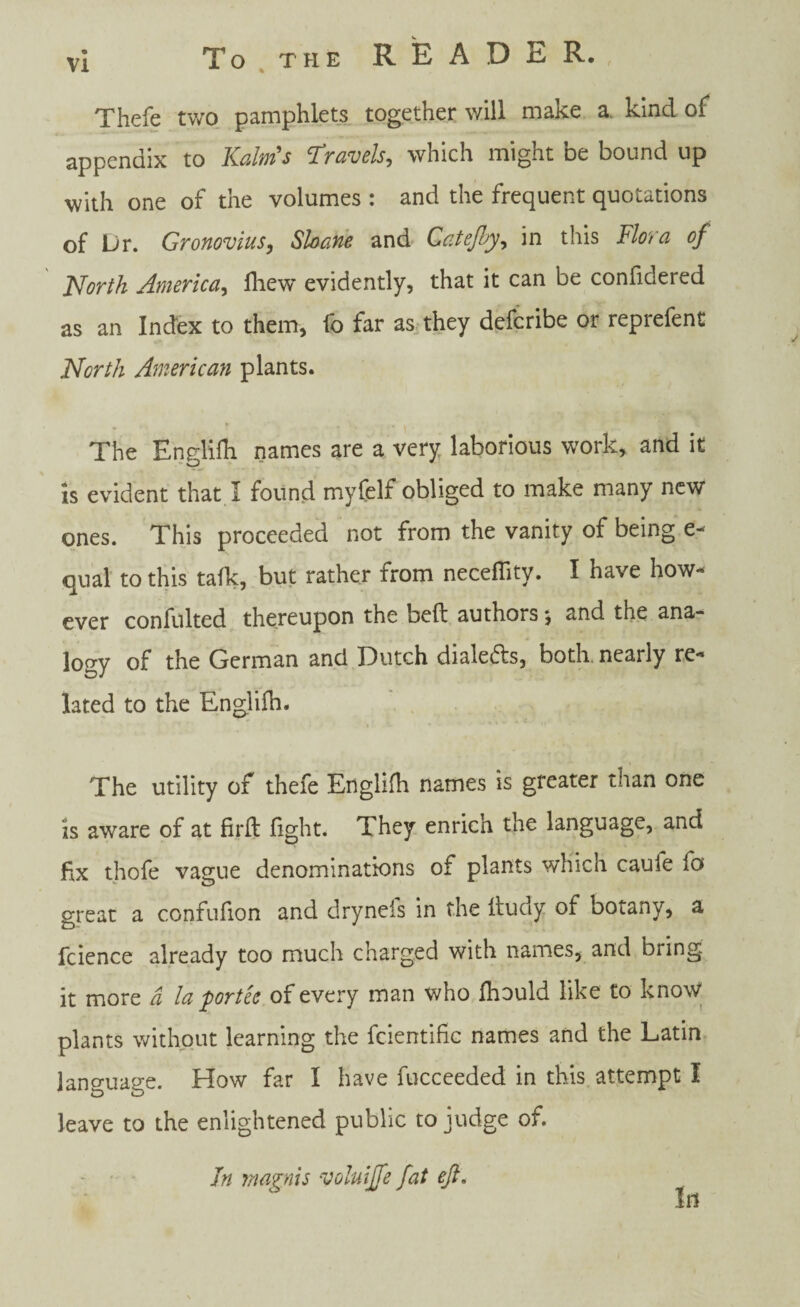 Thefe two pamphlets together will make a kind of appendix to Kalm's Travels, which might be bound up with one of the volumes : and the frequent quotations of Dr. Gronovius, Shane and Catejby, in this Flora of North America, fliew evidently, that it can be confidered as an Index to them, fo far as they defcribe or reprefent North American plants. The Englifh names are a very laborious work, and it is evident that I found myfelf obliged to make many new ones. This proceeded not from the vanity of being e- qual to this talk, but rather from neceffity. I have how¬ ever confulted thereupon the heft authorsj and the ana¬ logy of the German and Dutch diale&s, both nearly re¬ lated to the Englifh. The utility of thefe Englifh names is greater than one is aware of at firft fight. They enrich the language, and fix thofe vague denominations of plants which caufe fo great a confufion and drynefs in the Itudy of botany, a fcience already too much charged with names, and bring it more a la portee of every man who fhould like to know plants without learning the fcientific names and the Latin language. How far I have fucceeded in this attempt I leave to the enlightened public to judge of. In magnis voluijfe fat eft.