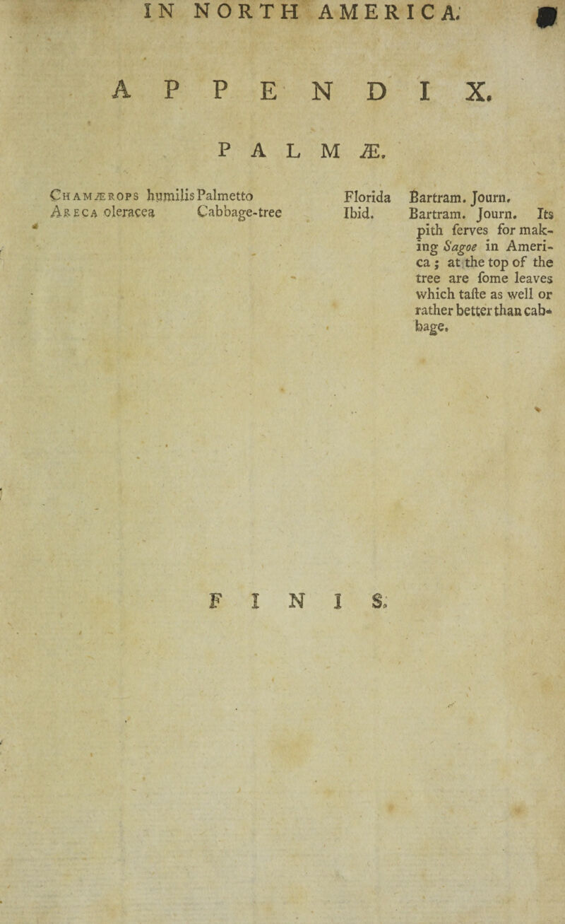 appendix. I PAL Chamber ops hiimilis Palmetto A&eca oleracea Cabbage-tree M JE. Florida Bartram. Journ, Ibid. Bartram. Journ. Its pith ferves for mak¬ ing Sagoe in Ameri¬ ca ; at the top of the tree are fome leaves which take as well or rather better than cab* « bage. FINIS.