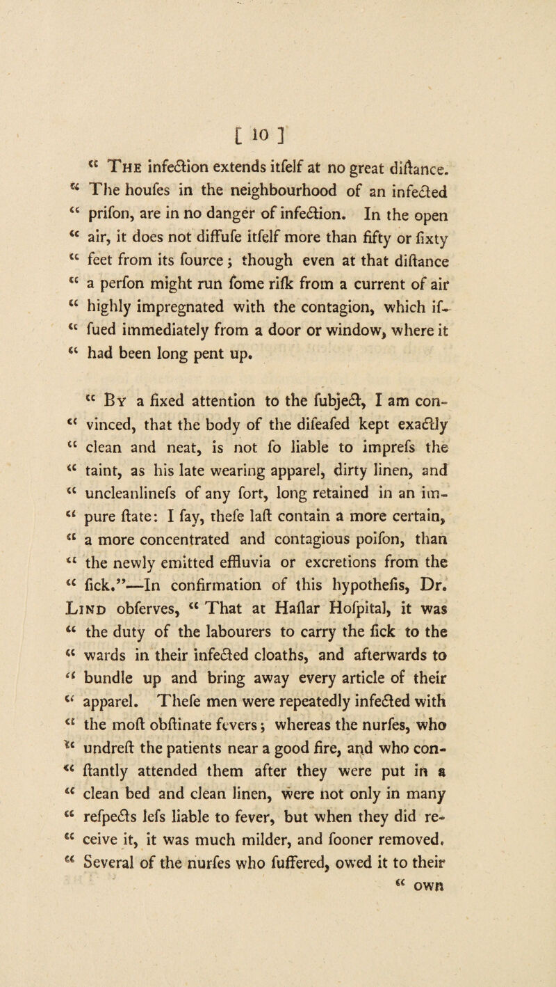 tc The infe&ion extends itfelf at no great difiance. u The houfes in the neighbourhood of an infected prifon, are in no danger of infection. In the open <c air, it does not diffufe itfelf more than fifty or fixty tc feet from its fource though even at that diftance <£ a perfon might run fome rifk from a current of air cc highly impregnated with the contagion, which if- <c fued immediately from a door or window, where it “ had been long pent up. sc By a fixed attention to the fubjeft, I am con- vinced, that the body of the difeafed kept exactly cc clean and neat, is not fo liable to imprefs the a taint, as his late wearing apparel, dirty linen, and u uncleanlinefs of any fort, long retained in an iin- u pure ftate: I fay, thefe laft contain a more certain, <c a more concentrated and contagious poifon, than the newly emitted effluvia or excretions from the u fick.”—-In confirmation of this hypothefis, Dr. Lind obferves, w That at Haflar Hofpital, it was 66 the duty of the labourers to carry the fick to the <c wards in their infe&ed cloaths, and afterwards to 6i bundle up and bring away every article of their u apparel. Thefe men were repeatedly infe&ed with a the mod obftinate fevers; whereas the nurfes, who undreft the patients near a good fire, and who con- <c fiantly attended them after they were put in a 4C clean bed and clean linen, were not only in many cc refpe&s lefs liable to fever, but when they did re~ tc ceive it, it was much milder, and fooner removed. a Several of the nurfes who fuffered, owed it to their « own