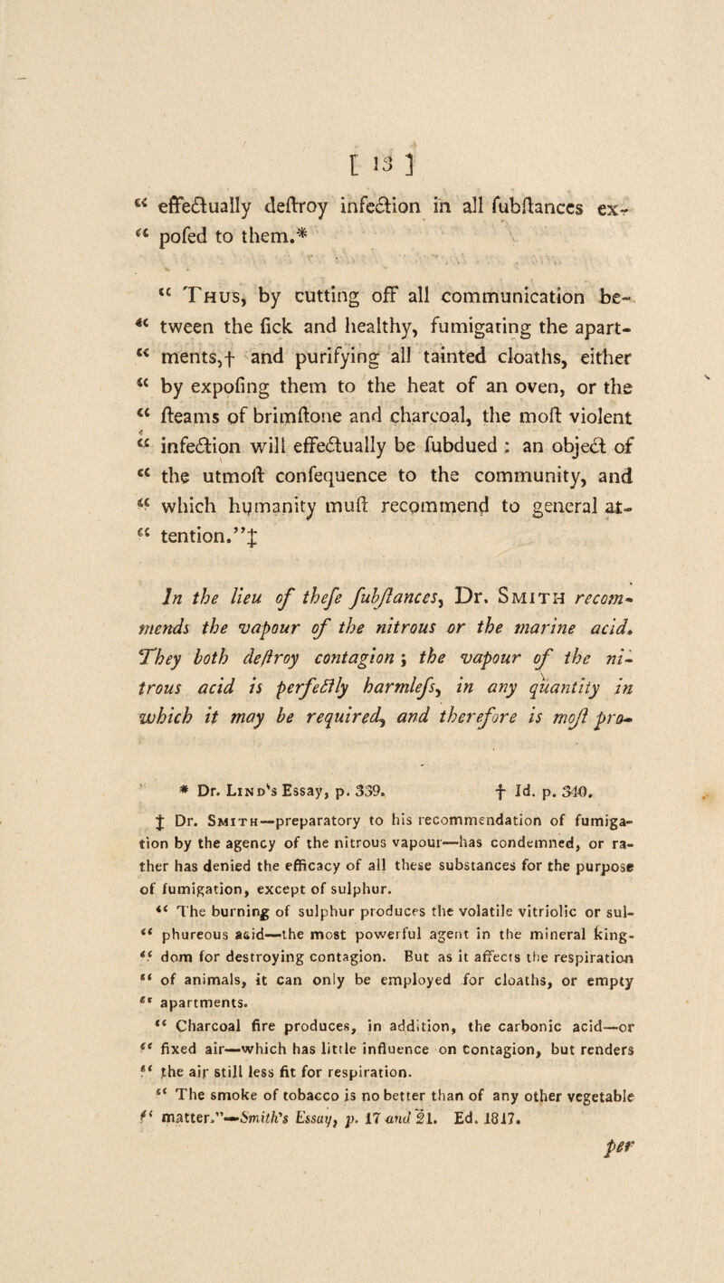 effe&ually deftroy infe£tion in all fubftanccg ex- a pofed to them.'* tc Thus, by cutting off all communication be- *c tween the lick and healthy, fumigating the apart- u merits, f and purifying all tainted cloaths, either w by expofing them to the heat of an oven, or the a fleams of brimftone and charcoal, the mofl: violent w infection will effectually be fubdued ; an object of <c the utmolf confequence to the community, and a which humanity mud recommend to general at- €C tention.J,J In the lieu of thefe fuhjlances, Dr. Smith re coin* mends the vapour of the nitrous or the marine acid, *They both deftroy contagion; the vapour of the ni¬ trous acid is perfectly harmlefs, in any quantity in which it may be required., and therefore is mojl pro- * Dr. Lindas Essay, p. 339, f Id. p. 340, J Dr. Smith—preparatory to his recommendation of fumiga¬ tion by the agency of the nitrous vapour—has condemned, or ra¬ ther has denied the efficacy of all these substances for the purpose of fumigation, except of sulphur. “ The burning of sulphur produces the volatile vitriolic or sul- <f phureous acid—the most powerful agent in the mineral king- ii dom for destroying contagion. But as it affects the respiration “ of animals, it can only be employed for cloaths, or empty et apartments. *{ Charcoal fire produces, in addition, the carbonic acid—or fe fixed air—which has little influence on Contagion, but renders li the air still less fit for respiration. e< The smoke of tobacco is no better than of any other vegetable matter.”—Smith's Essuy} p. 17 and 21. Ed. 1817. per