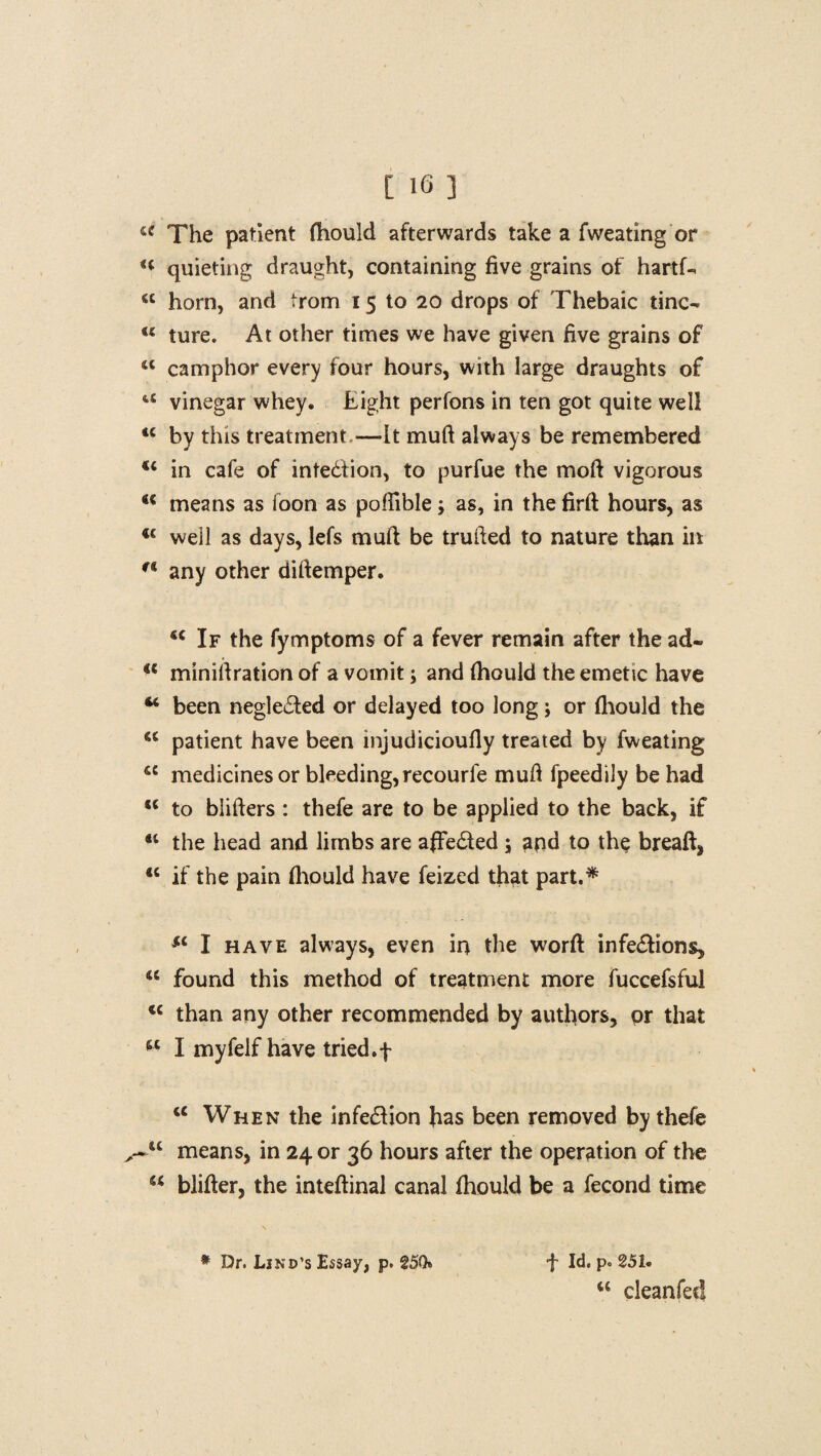 a The patient (hould afterwards take a fweating or H quieting draught, containing five grains of hartf- <c horn, and trom i 5 to 20 drops of Thebaic tine- u ture. At other times we have given five grains of <l camphor every four hours, with large draughts of tC vinegar whey. Eight perfons in ten got quite well <c by this treatment —It muft always be remembered <c in cafe of intedfion, to purfue the moil vigorous 41 means as foon as poffible; as, in the firft hours, as 4€ well as days, lefs muft be trufted to nature than in r* any other diftemper. 44 If the fymptoms of a fever remain after the ad- 4C miniftration of a vomit; and (hould the emetic have 44 been negledted or delayed too long; or (hould the 5C patient have been injudicioufly treated by fweating iC medicines or bleeding, recourfe muft fpeedily be had 44 to blifters : thefe are to be applied to the back, if 41 the head and limbs are afFedted ; and to the breaft, 44 if the pain (hould have feized that part.* Sl I have always, even in the worft infe&ions, 44 found this method of treatment more fuccefsful 44 than any other recommended by authors, or that 44 I myfelf have tried.f 44 When the infe&ion has been removed by thefe ~u means, in 24 or 36 hours after the operation of the 44 blifter, the inteftinal canal (hould be a fecond time f Id. pc 251. 44 cleanfet! * Dr. Lind’s Essay, p. 25Q»