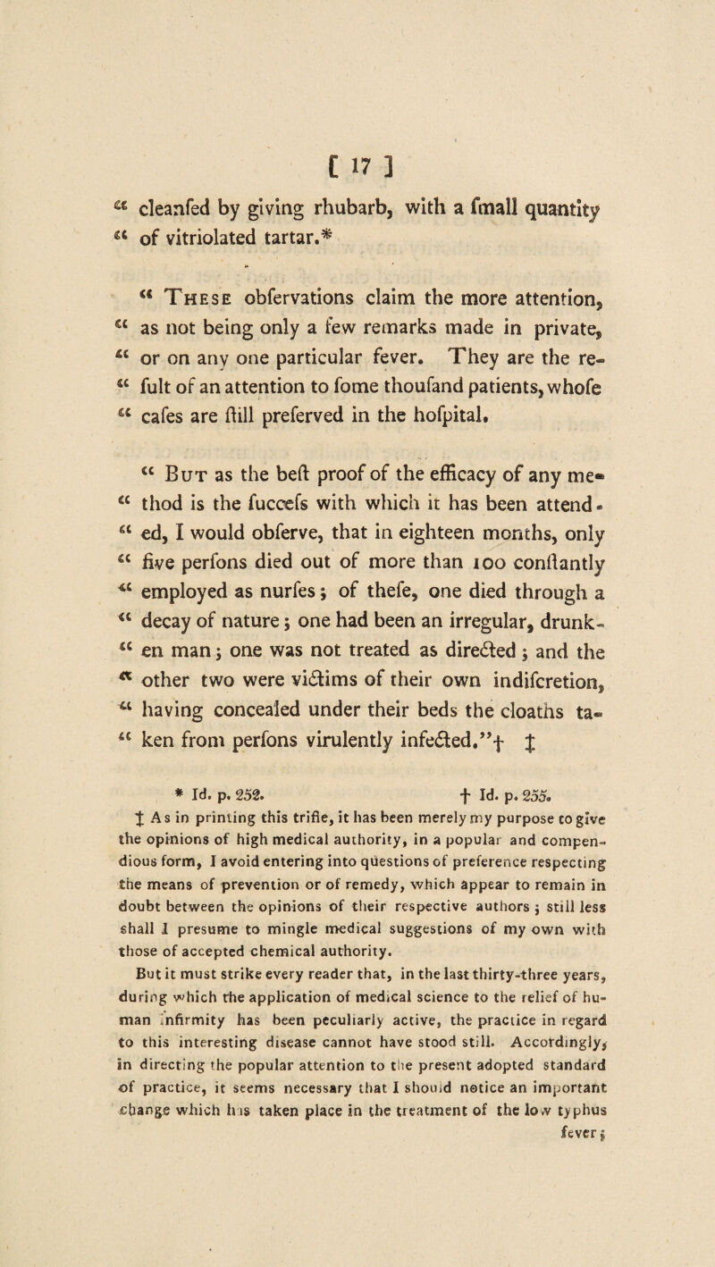 a cleanfed by giving rhubarb, with a fmall quantity a of vitriolated tartar.* »» a These obfervations claim the more attention, sc as not being only a few remarks made In private, or on any one particular fever. They are the re® “ fult of an attention to fome thoufand patients, whofe a cafes are dill preferved in the hofpital, cc But as the bed proof of the efficacy of any me* a thod is the fuceefs with which it has been attend * a ed, I would obferve, that in eighteen months, only u five perfons died out of more than 100 condantly ** employed as nurfes; of thefe, one died through a u decay of nature 5 one had been an irregular, drunk- a en man 5 one was not treated as direded 5 and the a other two were victims of their own indifcretion, w having concealed under their beds the cloaths ta- sc ken from perfons virulently infedted/'f J * Id. p. 252. f Id. p. 255. ^ As in printing this trifle, it has been merely my purpose to give the opinions of high medical authority, in a popular and compen¬ dious form, I avoid entering into questions of preference respecting the means of prevention or of remedy, which appear to remain in doubt between the opinions of their respective authors j still less shall I presume to mingle medical suggestions of my own with those of accepted chemical authority. But it must strike every reader that, in the last thirty-three years, during which the application of medical science to the relief of hu¬ man infirmity has been peculiarly active, the practice in regard to this interesting disease cannot have stood still. Accordingly^ an directing the popular attention to the present adopted standard of practice, it seems necessary that I should notice an important change which his taken place in the treatment of the low typhus feverg
