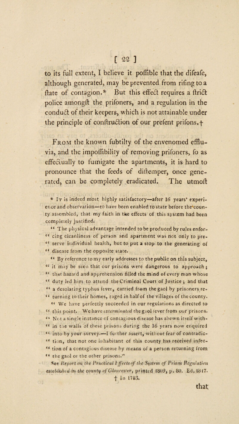 to its full extent, I believe it poflible that the difeafe, although generated, may be prevented from rifing to a ftate of contagion.* But this effed requires a ftrid police amongft the prifoners, and a regulation in the condud of their keepers, which is not attainable under the principle of conftrudion of our prefent prifons.f From the known fubtilty of the envenomed efflu¬ via, and the impoflibiliry of removing prifoners, fo as effedually to fumigate the apartments, it is hard to pronounce that the feeds of diflemper, once gene¬ rated, can be completely eradicated. The utmoft * It is indeed most highly satisfactory-after 16 years’ experi¬ ence and observation—to have been enabled to state before the*coun- ty assembled, that my faith in tfae effects of this system had been completely justified. “ The physical advantage intended to be produced by rules enfor- <l cing cleanliness of person and apartment was not only to pre- “ serve individual health, hut to put a stop to the generating of “ disease from the opposite state. “ By reference to my early addresses to the public on this subject, <c it may be seen that our prisons were dangerous to approach ; “ that hazard and apprehension filled the mind of every man whose “ duty led him to attend the Criminal Court of Justice \ and that “ a desolating typhus fever, carried from the gaol by prisoners re- <f turning to their homes, raged in half of the villages of the county. “ We have perfectly succeeded in our regulations as directed to t( this point. We have exterminated the gaol fever from our prisons. Not a single instance of contagious disease has shewn itself with- “ in tne walls of these prisons during the 16 years now enquired *( into by your survey.—I further assert, without fear of contradic- “ tion, that not one inhabitant of this county has received infec- “ tion of a contagious disease by means of a person returning from “ the gaol or the other prisons.” *ee Report on the Practical i.ffeds of the System of Prison Regulation established in the county of Gloucester, printed 1809, p. 80. Ed, 1817. f In LT83. that