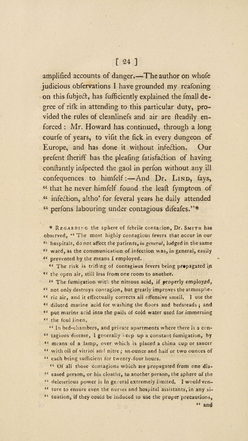 amplified accounts of danger.—The author on whofe judicious obfervations I have grounded my reafoning on this fubje&, has fufficiently explained the fmall de¬ gree of rifk in attending to this particular duty, pro¬ vided the rules of cleanlinefs and air are fteadily en¬ forced : Mr. Howard has continued, through a long courfe of years, to vifit the fick in every dungeon of Europe, and has done it without infection. Our prefent lheriff has the pleafing fatisfadion of having conftantly infpected the gaol in perfon without any ill confequences to himfelf:—And Dr. Lind, fays, M that he never himfelf found the leafi fymptom of cc infe£tion, altho’ for feveral yeare he daily attended u perfons labouring under contagious difeafes.”* * Regarding the sphere of febrile contagion. Dr. Smith has observed, “ The most highly contagious fevers that occur in our Si hospitals, do not affect the patients, in general, lodged in the same 66 ward, as the communication of infection was, in general, easily prevented by the means I employed. “ The risk is trifling of contagi©us fevers being propagated in se the open air, still less from one room to another. 44 The fumigation with the nitrous acid, if properly employed, “ not only destroys contagion, but greatly improves the atmosphe- 44 ric air, and it effectually corrects all offensive smell. I use the 44 diluted marine acid for washing the floors and bedsteads j and 44 put marine acid into the pails of cold water used for immersing 44 the foul linen. 44 In bed-chambers, and private apartments where there is a con- 44 tagious disease, 1 generally 1-ecp up a constant fumigation, by “ means of a lamp, over which is placed a china cup or saucer 44 with oil of vitriol and nitre ; an ounce and half or two ounces of “ each being sufficient for twenty-four hours. 44 Of all those contagions which are propagated from one dis- “ eased person, or his cloaths, t© another person, the sphere of the “ deleterious power is in general extremely limited, J would ven- 44 ture to ensure even the nurses and hospital assistants, in any si« 44 tuation, if they could be induced to use the proper precautions, 44 and