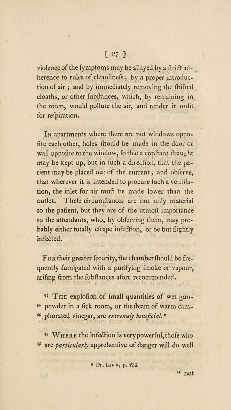 violence of the fymptoms may be allayed by a find ad¬ herence to rules of cleanlinefs; by a proper introduc¬ tion of air ; and by immediately removing the jfhif'ted cloaths, or other fubftances, which, by remaining in the room, would pollute the air, and render it unfit for refpiration. In apartments where there are not windows oppo¬ site each other, holes fhould be made in the door or wall oppofite to the window, fo that a conftant draught may be kept up, but in fuch a direction, that the pa¬ tient may be placed out of the current; and obferve, that wherever it is intended to procure fuch a ventila¬ tion, the inlet for air muft be made lower than the outlet, Thefe circumftances are not only material to the patient, but they are of the utmoft importance to the attendants, who, by obferving them, may pro¬ bably either totally efcape infection, or be but Slightly infe&ed. For their greater Security, the chamber fhouki be fre¬ quently fumigated with a purifying fmoke or vapour, arifing from the fubftances afore recommended. u The explofion of fmall quantities of wet gun- iC powder in a fick room, or thefteamof warm cam- <c phorated vinegar, are extremely beneficial <c Where the infe&ion is very powerful, thofe who v are particularly apprehenfive of danger will do well * Dr. Lind, p, 23Jfc. “ not