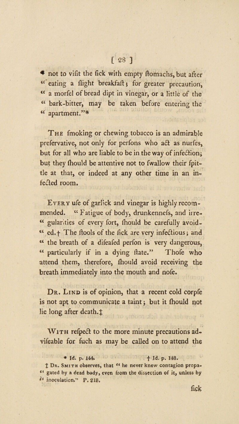 * not to vifit the fick with empty flomachs, but after “ eating a flight breakfaft; for greater precaution, <€ a morfel of bread dipt in vinegar, or a little of the u bark-bitter, may be taken before entering the The fmoking or chewing tobacco is an admirable prefervative, not only for perfons who a6t as nurfes, > but for all who are liable to be in the way of infe£hon; but they fhould be attentive not to fwallow their fpit- tie at that, or indeed at any other time in an in^ fe&ed room. Every ufe of garlick and vinegar is highly recom¬ mended. “ Fatigue of body, drunkennefs, and irre* <c gularities of every fort, fhould be carefully avoid- <c ed.f The ftools of the fick are very infe&ious; and <c the breath of a difeafed perfon is very dangerous, u particularly if in a dying fiate.” Thofe who attend them, therefore, fhould avoid receiving the breath immediately into the mouth and nofe. Dr. Lind is of opinion, that a recent cold corpfe is not apt to communicate a taint | but it fhould not lie long after death.% With refpe& to the more minute precautions ad- vifeable for fuch as may be called on to attend the * Id. p. 144. t Id. p. 148. $ Dr, Smith observes, that st he never knew contagion propa- 41 gated by a dead body, even from the dissection of it, unless by •** inoculation.” P. 218, flek