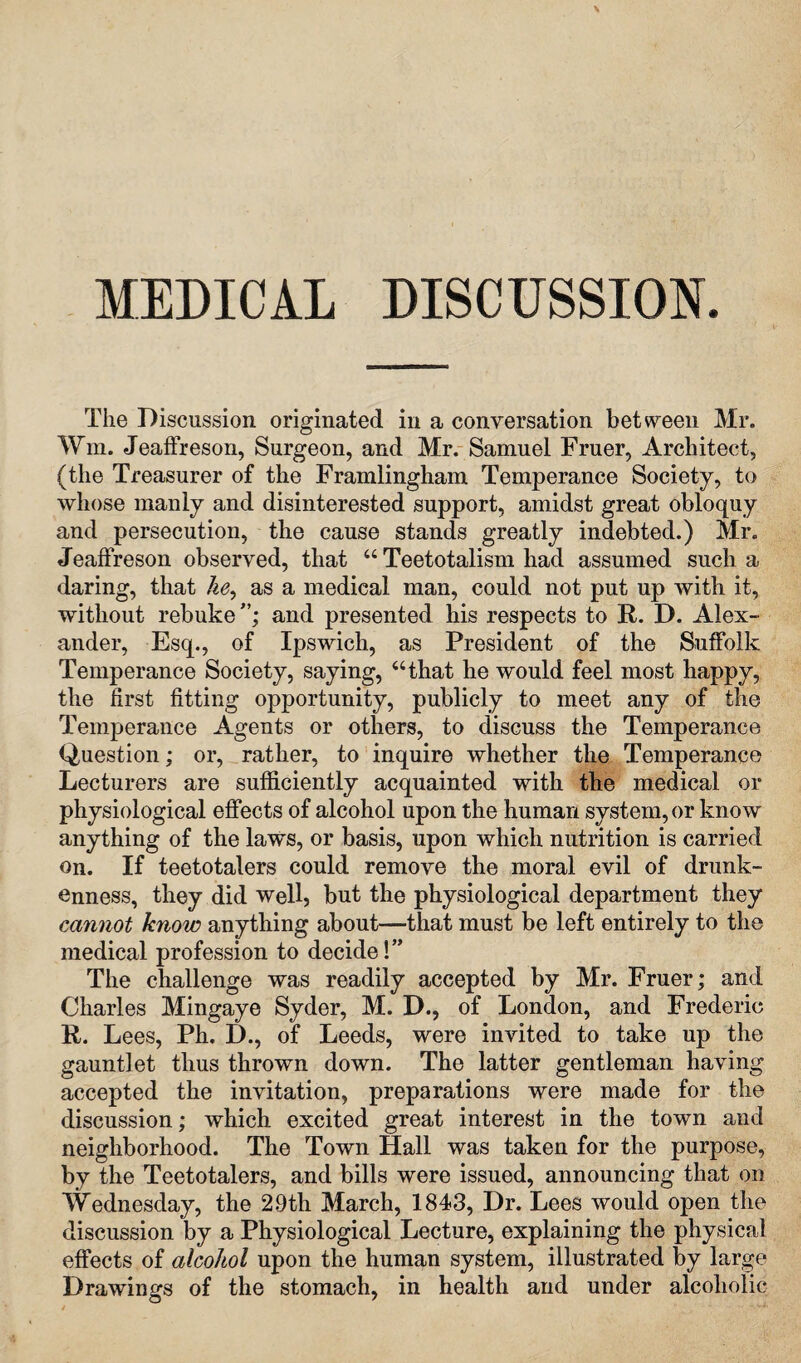 MEDICAL DISCUSSION. The Discussion originated in a conversation between Mr. Wm. Jeaffreson, Surgeon, and Mr. Samuel Fruer, Architect, (the Treasurer of the Framlingham Temperance Society, to whose manly and disinterested support, amidst great obloquy and persecution, the cause stands greatly indebted.) Mr. Jeaffreson observed, that “ Teetotalism had assumed such a daring, that he, as a medical man, could not put up with it, without rebuke and presented his respects to R. D. Alex¬ ander, Esq., of Ipswich, as President of the Suffolk Temperance Society, saying, “that he would feel most happy, the first fitting opportunity, publicly to meet any of the Temperance Agents or others, to discuss the Temperance Question; or, rather, to inquire whether the Temperance Lecturers are sufficiently acquainted with the medical or physiological effects of alcohol upon the human system, or know anything of the laws, or basis, upon which nutrition is carried on. If teetotalers could remove the moral evil of drunk¬ enness, they did well, but the physiological department they cannot know anything about—that must be left entirely to the medical profession to decide!” The challenge was readily accepted by Mr. Fruer; and Charles Mingaye Syder, M. D., of London, and Frederic R. Lees, Ph. D., of Leeds, were invited to take up the gauntlet thus thrown down. The latter gentleman having accepted the invitation, preparations were made for the discussion; which excited great interest in the town and neighborhood. The Town Hall was taken for the purpose, by the Teetotalers, and bills were issued, announcing that on Wednesday, the 2.9th March, 1843, Dr. Lees would open the discussion by a Physiological Lecture, explaining the physical effects of alcohol upon the human system, illustrated by large Drawings of the stomach, in health and under alcoholic