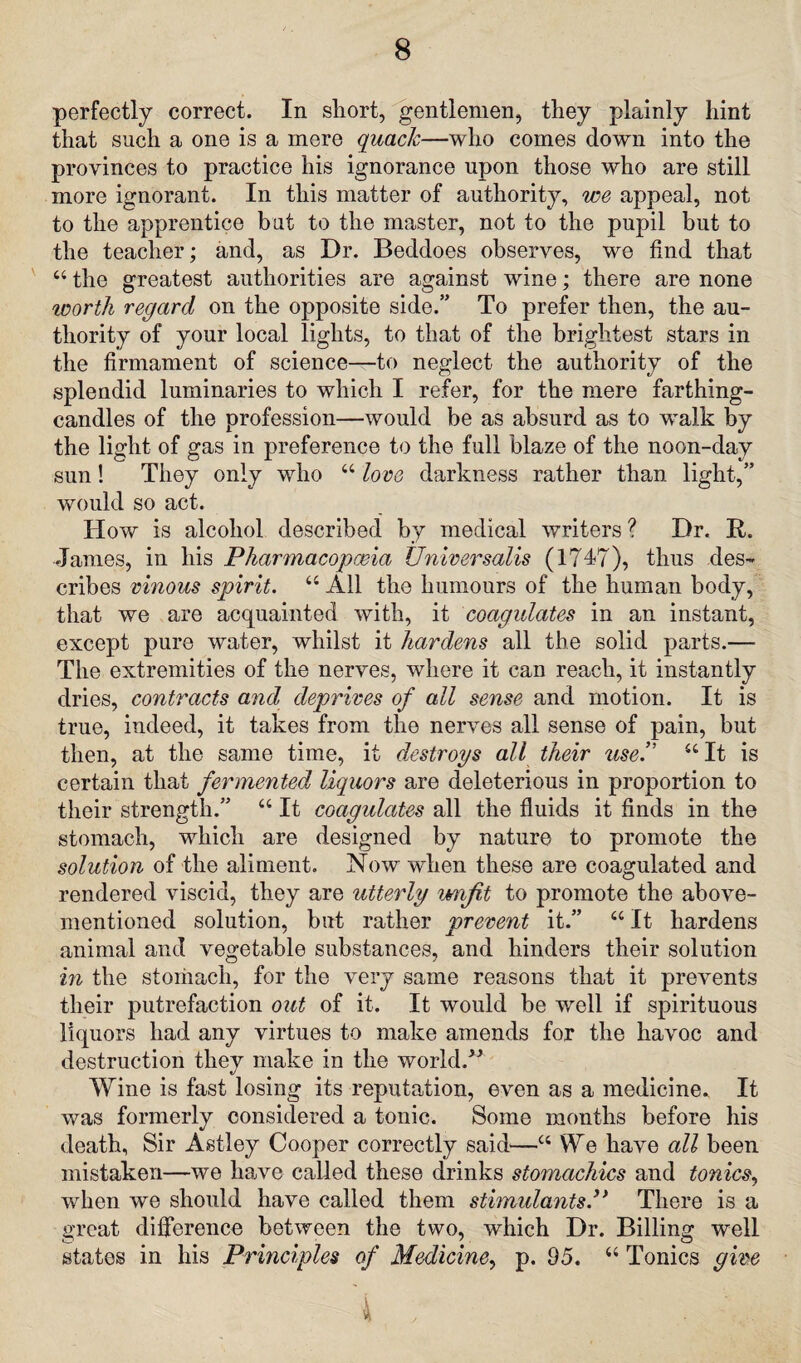 perfectly correct. In short, gentlemen, they plainly hint that such a one is a mere quack—who comes down into the provinces to practice his ignorance upon those who are still more ignorant. In this matter of authority, we appeal, not to the apprentice but to the master, not to the pupil but to the teacher; and, as Dr. Beddoes observes, we find that 44 the greatest authorities are against wine; there are none worth regard on the opposite side.” To prefer then, the au¬ thority of your local lights, to that of the brightest stars in the firmament of science—to neglect the authority of the splendid luminaries to which I refer, for the mere farthing- candles of the profession—would be as absurd as to walk by the light of gas in preference to the full blaze of the noon-day sun! They only who 44 love darkness rather than light,” would so act. How is alcohol described by medical writers ? Dr. B. Janies, in his Pharmacopoeia Universalis (1747), thus des¬ cribes vinous spirit. 44 All the humours of the human body, that we are acquainted with, it coagulates in an instant, except pure water, whilst it hardens all the solid parts.—■ The extremities of the nerves, where it can reach, it instantly dries, contracts and deprives of all sense and motion. It is true, indeed, it takes from the nerves all sense of pain, but then, at the same time, it destroys all their use.” 44 It is certain that fermented liquors are deleterious in proportion to their strength.” 44 It coagulates all the fluids it finds in the stomach, which are designed by nature to promote the solution of the aliment. Now when these are coagulated and rendered viscid, they are utterly umfit to promote the above- mentioned solution, but rather prevent it.” 44 It hardens animal and vegetable substances, and hinders their solution in the stomach, for the very same reasons that it prevents their putrefaction out of it. It would be well if spirituous liquors had any virtues to make amends for the havoc and destruction they make in the world.” Wine is fast losing its reputation, even as a medicine. It was formerly considered a tonic. Some months before his death, Sir Astley Cooper correctly said—44 We have all been mistaken—we have called these drinks stomachics and tonics, when we should have called them stimulantsP There is a great difference between the two, which Dr. Billing well states in his Principles of Medicine, p. 95. 44 Tonics give \