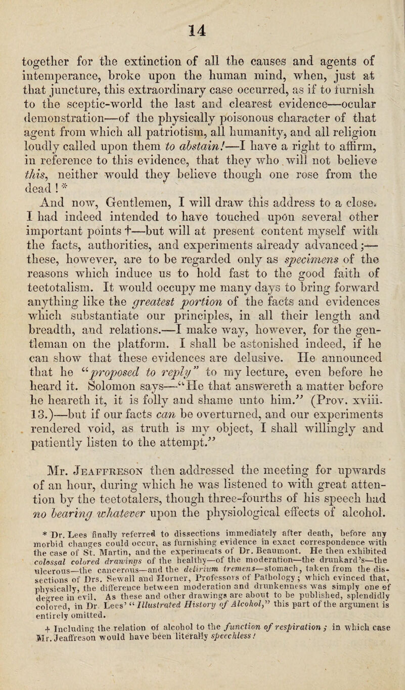 together for the extinction of all the causes and agents of intemperance, broke upon the human mind, when, just at that juncture, this extraordinary case occurred, as if to furnish to the sceptic-world the last and clearest evidence—ocular demonstration—of the physically poisonous character of that agent from which all patriotism, all humanity, and ail religion loudly called upon them to abstain!—I have a right to affirm, in reference to this evidence, that they who wilJ not believe this, neither would they believe though one rose from the dead ! * And now, Gentlemen, I will draw this address to a close. I had indeed intended to have touched upon several other important points t—but will at present content myself with the facts, authorities, and experiments already advanced;— these, however, are to be regarded only as specimens of the reasons which induce us to hold fast to the good faith of teetotalism. It would occupy me many days to bring forward anything like the greatest portion of the facts and evidences which substantiate our principles, in all their length and breadth, and relations.—I make way, however, for the gen¬ tleman on the platform. I shall be astonished indeed, if he can show that these evidences are delusive. He announced that he “proposed to reply” to my lecture, even before he heard it. Solomon says—aHe that answereth a matter before he heareth it, it is folly and shame unto him/' (Prov. xviii- 13.)—but if our facts can be overturned, and our experiments rendered void, as truth is my object, I shall willingly and patiently listen to the attempt/' Mr. Jeaffreson then addressed the meeting for upwards of an hour, during which he was listened to with great atten¬ tion by the teetotalers, though three-fourths of his speech had no bearing whatever upon the physiological effects of alcohol. * Dr. Lees finally referred to dissections immediately after death, before any morbid changes could occur, as furnishing evidence in exact correspondence with the case of St. Martin, and the experiments of Dr. Beaumont. He then exhibited colossal colored drawings of the healthy—of the moderation—the drunkard’s—the ulcerous—the cancerous—and the delirium tremens—stomach, taken from the dis¬ sections of Drs. Sewall and Horner, Professors of Pathology; which evinced that, physically, the difference between moderation and drunkenness was simply one ef decree in evil. As these and other drawings are about to be published, splendidly colored, in Dr. Lees’11 Illustrated History of Alcohol,” this part of the argument is entirely omitted. + Including the relation of alcohol to the function of respiration ; in which case Mr. Jeaffreson would have been literally speechless.'