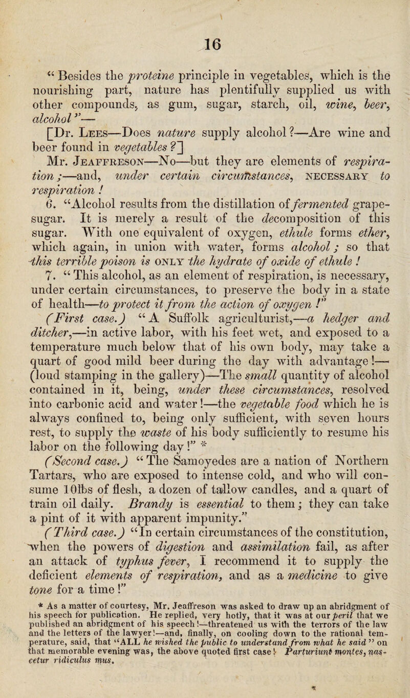 “ Besides the proteins principle in vegetables, which is the nourishing part, nature has plentifully supplied us with other compounds, as gum, sugar, starch, oil, wine, beer, alcohol ’’— [Dr. Lees—Does nature supply alcohol ?—-Are wine and beer found in vegetables ?~\ Mr. Jeaffreson—No—but they are elements of respira¬ tion ;—and, under certain circumstances, necessary to respiration ! 6*. “Alcohol results from the distillation of fermented grape- sugar. It is merely a result of the ^composition of this sugar. With one equivalent of oxygen, ethule forms ether, which again, in union with water, forms alcohol; so that this terrible poison is only the hydrate of oxide of ethule ! 7. “ This alcohol, as an element of respiration, is necessary, under certain circumstances, to preserve the body in a state of health—to protect it from the action of oxygen !” (First case.) “A Suffolk agriculturist,—a hedger and ditcher,—in active labor, with his feet wet, and exposed to a temperature much below that of his own body, may take a quart of good mild beer during the day with advantage !— (loud stamping in the gallery)—-The small quantity of alcohol contained in it, being, under these circumstances, resolved into carbonic acid and water!—the vegetable food which he is always confined to, being only sufficient, with seven hours rest, to supply the waste of his body sufficiently to resume his labor on the following day!” * (Second case.) “The Samoyedes are a nation of Northern Tartars, who are exposed to intense cold, and who will con¬ sume 10lbs of flesh, a dozen of tallow candles, and a quart of train oil daily. Brandy is essential to them; they can take a pint of it with apparent impunity.” (Third case.) “In certain circumstances of the constitution, when the powers of digestion and assimilation fail, as after an attack of typhus fever, I recommend it to supply the deficient elements of respiration, and as a medicine to give tone for a time !” * As a matter of courtesy, Mr. Jeaffreson was asked to draw up an abridgment of his speech for publication. He replied, very hotly, that it was at our peril that we published an abridgment of his speech!—threatened us with the terrors of the law and the letters of the lawyer!—and, finally, on cooling down to the rational tem¬ perature, said, that ‘‘ALL he wished the public to understand from, what he said ” on that memorable evening was, the above quoted first case!- Parturiunt morales, nas- cetur ridiculus mus.