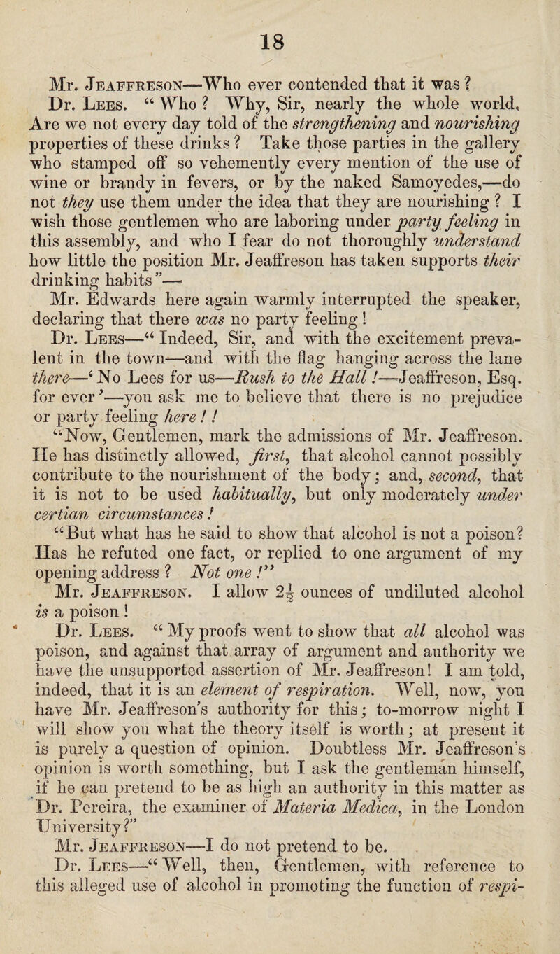 Mr. Jeaffreson—Who ever contended that it was ? Dr. Lees. 44 Who ? Why, Sir, nearly the whole world. Are we not every day told of the strengthening and nourishing properties of these drinks ? Take those parties in the gallery who stamped off so vehemently every mention of the use of wine or brandy in fevers, or by the naked Samoyedes,—do not they use them under the idea that they are nourishing ? I wish those gentlemen who are laboring under party feeling in this assembly, and who I fear do not thoroughly understand how little the position Mr. Jeaffreson has taken supports their drinking habits ”— Mr. Edwards here again warmly interrupted the speaker, declaring that there was no party feeling! Dr. Lees—44 Indeed, Sir, and with the excitement preva¬ lent in the town-—and with the flag hanging across the lane there—4 No Lees for us—Rush to the Hall!—Jeaffreson, Esq. for ever-you ask me to believe that there is no prejudice or party feeling here ! ! 44Now, Gentlemen, mark the admissions of Mr. Jeaffreson. He has distinctly allowed, first, that alcohol cannot possibly contribute to the nourishment of the body; and, second, that it is not to be used habitually, but only moderately under certian circumstances ! 44But what has he said to show that alcohol is not a poison? Has he refuted one fact, or replied to one argument of my opening address ? Not one !** Mr. Jeaffreson. I allow 2^ ounces of undiluted alcohol /C is a poison! Dr. Lees. 44 My proofs went to show that all alcohol was poison, and against that array of argument and authority we have the unsupported assertion of Mr. Jeaffreson! I am told, indeed, that it is an element of respiration. Well, now, you have Mr. Jeaffreson’s authority for this; to-morrow night I will show you what the theory itself is worth; at present it is purely a question of opinion. Doubtless Mr. Jeaffreson s opinion is worth something, but I ask the gentleman himself, if he can pretend to be as high an authority in this matter as Dr. Pereira, the examiner of Materia Medica, in the London University? Mr. Jeaffreson—I do not pretend to be. Dr. Lees—-44 Well, then, Gentlemen, with reference to this alleged use of alcohol in promoting the function of respi-