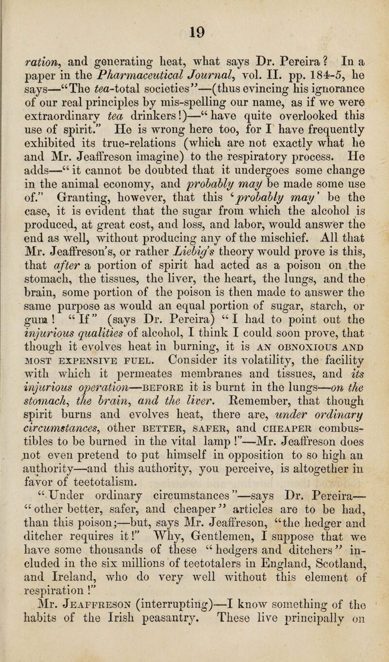 ration, and generating heat, what says Dr. Pereira ? In a paper in the Pharmaceutical Journal, yol. II. pp. 184-5, he says—“The taa-total societies”—(thus evincing his ignorance of our real principles by mis-spelling our name, as if we were extraordinary tea drinkers!)—“have quite overlooked this use of spirit.” He is wrong here too, for I have frequently exhibited its true-relations (which are not exactly what he and Mr. Jeaffreson imagine) to the respiratory process. He adds—“ it cannot be doubted that it undergoes some change in the animal economy, and 'probably may be made some use of.” Granting, however, that this 6probably may ’ be the case, it is evident that the sugar from which the alcohol is produced, at great cost, and loss, and labor, would answer the end as well, without producing any of the mischief. All that Mr. JeafFreson’s, or rather Liebigs theory would prove is this, that after a portion of spirit had acted as a poison on the stomach, the tissues, the liver, the heart, the lungs, and the brain, some portion of the poison is then made to answer the same purpose as would an equal portion of sugar, starch, or gum ! “ If ” (says Dr. Pereira) “ I had to point out the injurious qualities of alcohol, I think I could soon prove, that though it evolves heat in burning, it is an obnoxious and most expensive fuel. Consider its volatility, the facility with which it permeates membranes and tissues, and its injurious operation—before it is burnt in the lungs—on the stomach, the brain, and the liver. Remember, that though spirit burns and evolves heat, there are, under ordinary circumstances, other better, safer, and cheaper combus¬ tibles to be burned in the vital lamp !”—Mr. Jeaffreson does not even pretend to put himself in opposition to so high an authority—and this authority, you perceive, is altogether in favor of teetotalism. “Under ordinary circumstances”—says Dr, Pereira—- “ other better, safer, and cheaper ” articles are to be had, than this poison;—but, says Mr. Jeaffreson, “the hedger and ditcher requires it!” Why, Gentlemen, I suppose that we have some thousands of these “ hedgers and ditchers ” in¬ cluded in the six millions of teetotalers in England, Scotland, and Ireland, who do very well without this element of respiration !” Mr. Jeaffreson (interrupting)—I know something of the habits of the Irish peasantry. These live principally on