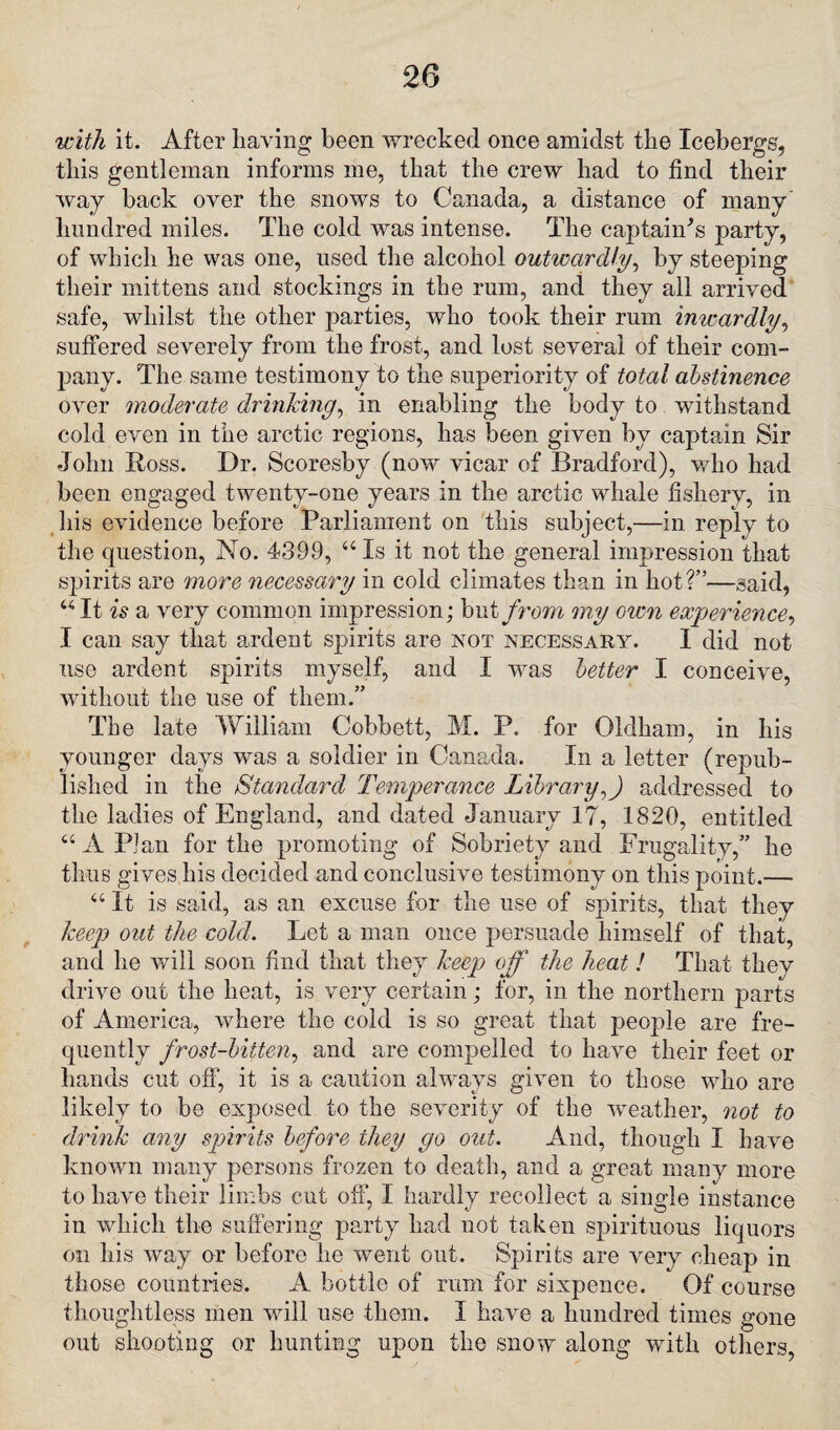 with it. After having been wrecked once amidst the Icebergs, this gentleman informs me, that the crew had to find their way back over the snows to Canada, a distance of many hundred miles. The cold was intense. The captain's party, of which he was one, used the alcohol outwardly, by steeping their mittens and stockings in the ruin, and they all arrived safe, whilst the other parties, who took their rum inwardly, suffered severely from the frost, and lost several of their com¬ pany. The same testimony to the superiority of total abstinence over moderate drinking, in enabling the body to withstand cold even in the arctic regions, has been given by captain Sir •John Boss. Dr. Scoresby (now vicar of Bradford), who had been engaged twenty-one years in the arctic whale fishery, in his evidence before Parliament on this subject,—in reply to the question, No. 4399, “Is it not the general impression that spirits are more necessary in cold climates than in hot?”—said, “It is a very common impression; but from my oicn experience, I can say that ardent spirits are not necessary. I did not use ardent spirits myself, and I was better I conceive, without the use of them.” The late William Cobbett, M. P. for Oldham, in his younger days was a soldier in Canada. In a letter (repub¬ lished in the Standard Temperance Libraryff addressed to the ladies of England, and dated January 17, 1820, entitled “ A Plan for the promoting of Sobriety and Frugality,” he thus gives his decided and conclusive testimony on this point.— “ It is said, as an excuse for the use of spirits, that they keep out the cold. Let a man once persuade himself of that, and he will soon find that they keep off the heat! That they drive out the heat, is very certain; for, in the northern parts of America, where the cold is so great that people are fre¬ quently frost-bitten, and are compelled to have their feet or hands cut off1, it is a caution always given to those who are likely to be exposed to the severity of the weather, not to drink any spirits before they go out. And, though I have known many persons frozen to death, and a great many more to have their limbs cut off, I hardly recollect a single instance in which the suffering party had not taken spirituous liquors on his way or before he went out. Spirits are very cheap in those countries. A bottle of rum for sixpence. Of course thoughtless men will use them. I have a hundred times gone out shooting or hunting upon the snow along with others,