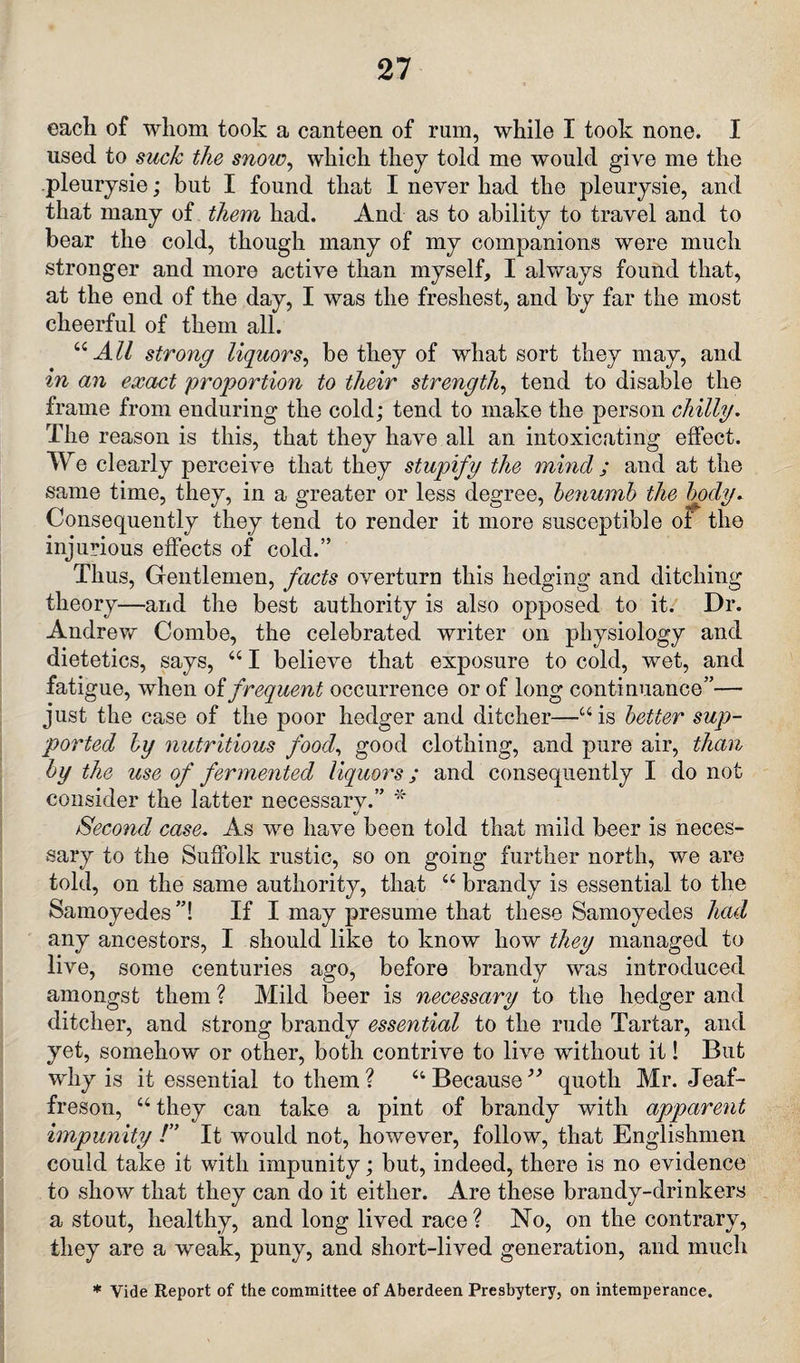 each of whom took a canteen of rum, while I took none. I used to suck the snow, which they told me would give me the pleurysie; but I found that I never had the pleurysie, and that many of them had. And as to ability to travel and to bear the cold, though many of my companions were much stronger and more active than myself, I always found that, at the end of the day, I was the freshest, and by far the most cheerful of them all. 44 All strong liquors, be they of what sort they may, and in an exact proportion to their strength, tend to disable the frame from enduring the cold; tend to make the person chilly. The reason is this, that they have all an intoxicating effect. We clearly perceive that they stupify the mincl; and at the same time, they, in a greater or less degree, benumb the body. Consequently they tend to render it more susceptible of the injurious effects of cold.” Thus, Gentlemen, facts overturn this hedging and ditching theory—and the best authority is also opposed to it. Dr. Andrew Combe, the celebrated writer on physiology and dietetics, says, 441 believe that exposure to cold, wet, and fatigue, when oi frequent occurrence or of long continuance”— just the case of the poor hedger and ditcher—44 is better sup¬ ported by nutritious food, good clothing, and pure air, than by the use of fermented liquors; and consequently I do not consider the latter necessary.” * Second case. As we have been told that mild beer is neces¬ sary to the Suffolk rustic, so on going further north, we are told, on the same authority, that 44 brandy is essential to the Samoyedes ”! If I may presume that these Samoyedes had any ancestors, I should like to know how they managed to live, some centuries ago, before brandy was introduced amongst them ? Mild beer is necessary to the hedger and ditcher, and strong brandy essential to the rude Tartar, and yet, somehow or other, both contrive to live without it! But why is it essential to them ? 44 Because ” quoth Mr. Jeaf- freson, 44 they can take a pint of brandy with apparent impunity !” It would not, however, follow, that Englishmen could take it with impunity; but, indeed, there is no evidence to show that they can do it either. Are these brandy-drinkers a stout, healthy, and long lived race ? No, on the contrary, they are a weak, puny, and short-lived generation, and much * Vide Report of the committee of Aberdeen Presbytery, on intemperance.