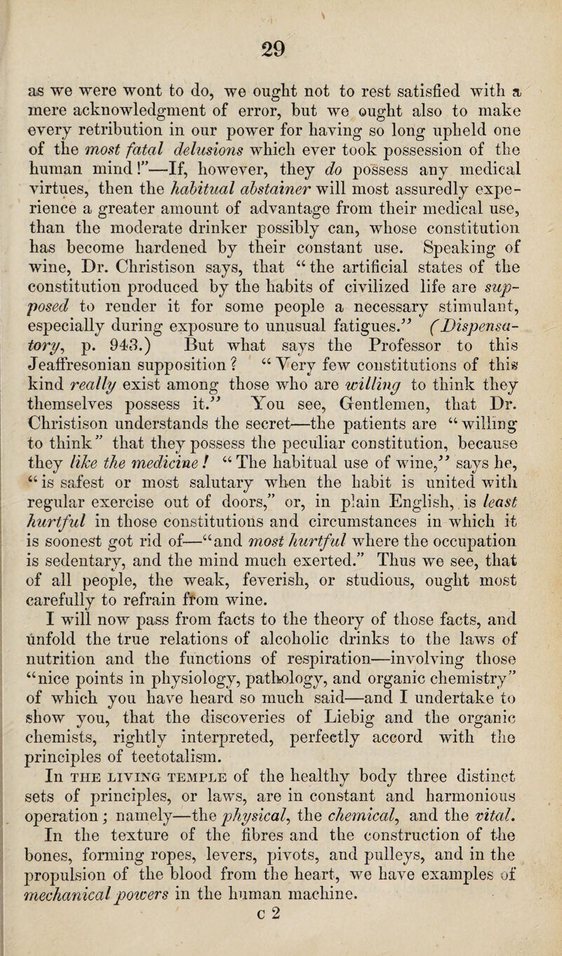 S as we were wont to do, we ought not to rest satisfied with a mere acknowledgment of error, but we ought also to make every retribution in our power for having so long upheld one of the most fatal delusions which ever took possession of the human mind!”—If, however, they do possess any medical virtues, then the habitual abstainer will most assuredly expe¬ rience a greater amount of advantage from their medical use, than the moderate drinker possibly can, whose constitution has become hardened by their constant use. Speaking of wine, Dr. Christison says, that “ the artificial states of the constitution produced by the habits of civilized life are sup¬ posed to render it for some people a necessary stimulant, especially during exposure to unusual fatigues/'’ (Dispensa¬ tory, p. 943.) But what says the Professor to this Jeaffresonian supposition? “ Yery few constitutions of this kind really exist among those who are willing to think they themselves possess it/’ You see, Gentlemen, that Dr. Christison understands the secret—the patients are “ willing to think” that they possess the peculiar constitution, because they like the medicine! “The habitual use of wine,” says he, “ is safest or most salutary when the habit is united with regular exercise out of doors,” or, in plain English, is least hurtful in those constitutions and circumstances in which it is soonest got rid of—“and most hurtful where the occupation is sedentary, and the mind much exerted.” Thus we see, that of all people, the weak, feverish, or studious, ought most carefully to refrain from wine. I will now pass from facts to the theory of those facts, and unfold the true relations of alcoholic drinks to the laws of nutrition and the functions of respiration—involving those “nice points in physiology, pathology, and organic chemistry” of which you have heard so much said—and I undertake to show you, that the discoveries of Liebig and the organic chemists, rightly interpreted, perfectly accord with the principles of teetotalism. In the living temple of the healthy body three distinct sets of principles, or laws, are in constant and harmonious operation; namely—the physical, the chemical, and the vital. In the texture of the fibres and the construction of the bones, forming ropes, levers, pivots, and pulleys, and in the propulsion of the blood from the heart, we have examples of mechanical powers in the human machine. c 2