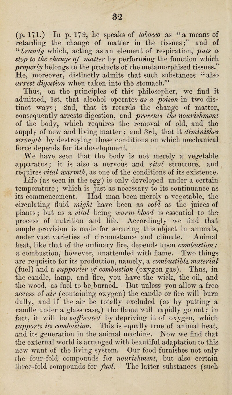 ^ ' ' ' - (p. 171.) In p. 179, lie speaks of tobacco as “a means of retarding the change of matter in the tissuesand of “ brandy which, acting as an element of respiration, puts a stop to the change of matter by performing the function which properly belongs to the products of the metamorphised tissues.” He, moreover, distinctly admits that such substances “ also arrest digestion when taken into the stomach/’ Thus, on the principles of this philosopher, we find it admitted, 1st, that alcohol operates as a poison in two dis¬ tinct ways; 2nd, that it retards the change of matter, consequently arrests digestion, and prevents the nourishment of the body, which requires the removal of old, and the supply of new and living matter ; and 3rd, that it diminishes strength by destroying those conditions on which mechanical force depends for its development. We have seen that the body is not merely a vegetable apparatus; it is also a nervous and vital structure, and requires vital warmth, as one of the conditions of its existence. Life (as seen in the egg) is only developed under a certain temperature; which is just as necessary to its continuance as its commencement. Had man been merely a vegetable, the circulating fluid might have been as cold as the juices of plants; but as a vital being warm blood, is essential to the process of nutrition and life. Accordingly we find that ample provision is made for securing this object in animals, under vast varieties of circumstance and climate. Animal heat, like that of the ordinary fire, depends upon combustion; a combustion, however, unattended with flame. Two things are requisite for its production, namely, a combustible, material (fuel) and a supporter of combustion (oxygen gas). Thus, in the candle, lamp, and fire, you have the wick, the oil, and the wood, as fuel to be.burned. But unless you allow a free access of air (containing oxygen) the candle or fire will burn dully, and if the air be totally excluded (as by putting a candle under a glass case,) the flame will rapidly go out; in fact, it will be suffocated by depriving it of oxygen, which supports its combustion. This is equally true of animal heat, and its generation in the animal machine. Now we find that the external world is arranged with beautiful adaptation to this new want of the living system. Our food furnishes not only the four-fold compounds for nourishment, but also certain three-fold compounds for fuel. The latter substances (such