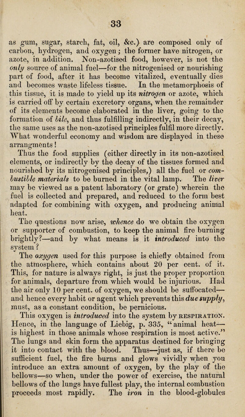 as gum, sugar, starch, fat, oil, &c.) are composed only of carbon, hydrogen, and oxygen; the former have nitrogen, or azote, in addition, Non-azotised food, however, is not the only source of animal fuel—for the nitrogenised or nourishing part of food, after it has become vitalized, eventually dies and becomes waste lifeless tissue. In the metamorphosis of this tissue, it is made to yield up its nitrogen or azote, which is carried off by certain excretory organs, when the remainder of its elements become elaborated in the liver, going to the formation of bile, and thus fulfilling indirectly, in their decay, the same uses as the non-azotised principles fulfil more directly. What wonderful economy and wisdom are displayed in these arrangments! Thus the food supplies (either directly in its non-azotised elements, or indirectly by the decay of the tissues formed and nourished by its nitrogenised principles,) all the fuel or com¬ bustible materials to be burned in the vital lamp. The liver may be viewed as a patent laboratory (or grate) wherein the fuel is collected and prepared, and reduced to the form best adapted for combining with oxygen, and producing animal heat. The questions now arise, whence do we obtain the oxygen or supporter of combustion, to keep the animal fire burning brightly?—and by what means is it introduced into the system ? The oxygen used for this purpose is chiefly obtained from the atmosphere, which contains about 20 per cent, of it. This, for nature is always right, is just the proper proportion for animals, departure from which would be injurious. Had the air only 10 per cent, of oxygen, we should be suffocated— and hence every habit or agent which prevents this due supply, must, as a constant condition, be pernicious. This oxygen is introduced into the system by respiration. Hence, in the language of Liebig, p. 335, “ animal heat— is highest in those animals whose respiration is most active/’ The lungs and skin form the apparatus destined for bringing it into contact with the blood. Thus—just as, if there be sufficient fuel, the fire burns and glows vividly wken you introduce an extra amount of oxygen, by the play of the bellows—so when, under the power of exercise, the natural bellows of the lungs have fullest play, the internal combustion proceeds most rapidly. The iron in the blood-globules