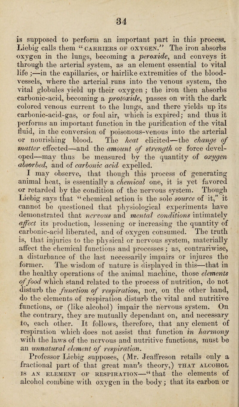 is supposed to perform an important part in this process. Liebig calls them 44 carriers of oxygen.” The iron absorbs oxygen in the lungs, becoming a peroxide, and conveys it through the arterial system, as an element essential to vital life ;—in the capillaries, or hairlike extremities of the blood¬ vessels, where the arterial runs into the venous system, the vital globules yield up their oxygen; the iron then absorbs carbonic-acid, becoming a protoxide, passes on with the dark colored venous current to the lungs, and there yields up its carbonic-acid-gas, or foul air, which is expired; and thus it performs an important function in the purification of the vital fluid, in the conversion of poisonous-venous into the arterial or nourishing blood. The heat elicited—the change of matter effected—and the amount of strength or force devel¬ oped—may thus be measured by the quantity of oxygen absorbed, and of carbonic acid expelled. I may observe, that though this process of generating animal heat, is essentially a chemical one, it is yet favored or retarded by the condition of the nervous system. Though Liebig says that 44 chemical action is the sole source of it,” it cannot be questioned that physiological experiments have demonstrated that nervous and mental conditions intimately affect its production, lessening or increasing the quantity of carbonic-acid liberated, and of oxygen consumed. The truth is, that injuries to the physical or nervous system, materially affect the chemical functions and processes ; as, contrariwise, a disturbance of the last necessarily impairs or injures the former. The wisdom of nature is displayed in this—that in the healthy operations of the animal machine, those elements of food which stand related to the process of nutrition, do not disturb the function of respiration, nor, on the other hand, do the elements of respiration disturb the vital and nutritive functions, or (like alcohol) impair the nervous system. On the contrary, they are mutually dependant on, and necessary to, each other. It follows, therefore, that any element of respiration which does not assist that function in harmony with the laws of the nervous and nutritive functions, must be an unnatural element of respiration. Professor Liebig supposes, (Mr. Jeaffreson retails only a fractional part of that great man's theory,) that alcohol is an element of respiration—44 that the elements of alcohol combine with oxygen in the body; that its carbon or