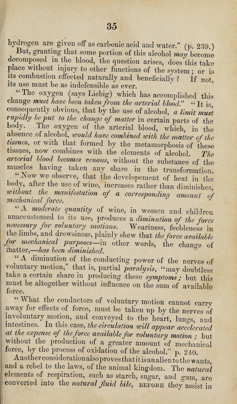 hydrogen are given off as carbonic acid and water.” (p. 239.) But, granting that some portion of this alcohol may become decomposed in the blood, the question arises, does this take place without injury to other functions of the system; or is its combustion effected naturally and beneficially ? If not its use must be as indefensible as ever. “ The ox7gen (says Liebig) which has accomplished this change must have been taken from the arterial blood ” “ It is consequently obvious, that by the use of alcohol, a limit must rapidly be put to the change of matter in certain parts of the body. The oxygen of the arterial blood, which, in the absence of alcohol, would have combined with the matter of the tissues, or with that formed by the metamorphosis of these tissues, now combines with the elements of alcohol. The arterial blood becomes venous, without the substance of the muscles having taken any share in the transformation. JNow we observe, that the developement of heat in the body, after the use of wine, increases rather than diminishes without' the manifestation of a corresponding amount of mechanical force. J u ^ moderate quantity of wine, in women and children unaccustomed to its use, produces a diminution of the force necessary for voluntary motions. Weariness, feebleness in the limbs, and drowsiness, plainly shew that the force available jor mechanical purposes—in other words, the change of ihatter,—has been diminished. u A- diminution, of the conducting power of the nerves of ^ °luntaiy motion, that is, partial paralysis, 44may doubtless take a certain share in producing these symptoms; but this must be altogether without influence on the sum of available force. 44 What the conductors of voluntary motion cannot carry away for effects of force, must be taken up by the nerves of involuntary motion, and conveyed to the heart, lun^s, and intestines. In this case, the circulation will appear accelerated at' the expense of the force available for voluntary motion j but without the production of a greater amount of mechanical force, by the process of oxidation of the alcohol.” p. 240. Another consideration also proves that it is an alien to the wants and a rebel to the laws, of the animal kingdom. The natural elements of respiration, such as starch, sugar, and gum, are converted into the natural fluid bile, before they assist in