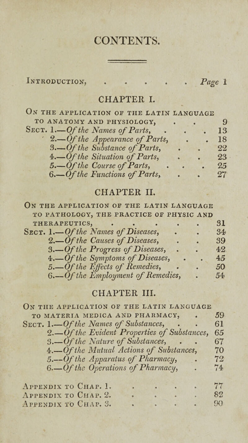 CONTENTS. Introduction,.Page 1 CHAPTER I. On the application of the Latin language TO ANATOMY AND PHYSIOLOGY, . . 9 Sect. 1.—Of the Names of Parts, ... 13 ' 2.— Of the Appearance of Parts, . .18 3. — Of the Substance of Parts, . . 22 4. —Of'the Situation of Parts, . . 23 5. —Of the Course of Parts, . . .25 6 .—Of the Functions of Parts, . . 27 CHAPTER II. On THE APPLICATION OF THE LATIN LANGUAGE TO PATHOLOGY, THE PRACTICE OF PHYSIC AND THERAPEUTICS, . . ... 31 Sect. 1.—Of the Names of Diseases, . . 34 2. —Of the Causes of Diseases, . . 39 3. —Of the Progress of Diseases, . . 42 4. — Of the Symptoms of Diseases, . . 45 5. —Of the Effects of Remedies, . . 50 6. —Of the Employ ment of Remedies, . 54 CHAPTER III. On THE APPLICATION OF THE LATIN LANGUAGE TO MATERIA MEDICA AND PHARMACY, . 59 Sect. 1.—Of the Names of Substances, . . 61 2. —Of the Evident Properties of Substances, 65 3. —Of the Nature of Substances, . . 67 4. —Of the Mutual Actions of Substances, 70 5. —Of the Apparatus of Pharmacy, . 72 6—Of the Operations of Pharmacy, . 74 Appendix to Chap. 1. . ... 77 Appendix to Ciiap. 2. . ... 82 Appendix to Chap. 3. . ... 90