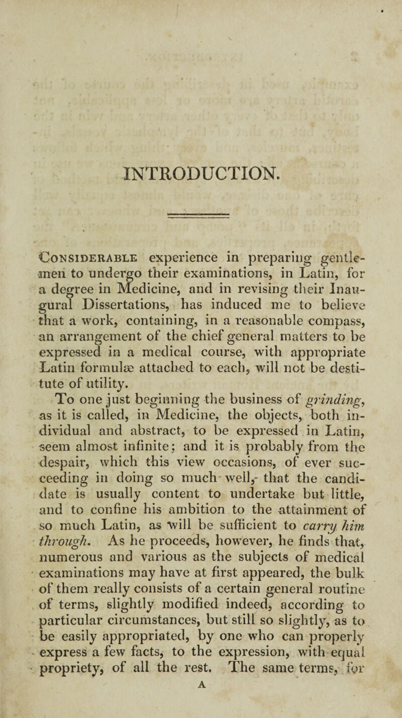 INTRODUCTION. Considerable experience in preparing gentle¬ men to undergo their examinations, in Latin, for a degree in Medicine, and in revising their Inau¬ gural Dissertations, has induced me to believe that a work, containing, in a reasonable compass, an arrangement of the chief general matters to be expressed in a medical course, with appropriate Latin formulae attached to each, will not be desti¬ tute of utility. To one just beginning the business of grinding, as it is called, in Medicine, the objects, both in¬ dividual and abstract, to be expressed in Latin, iseem almost infinite; and it is probably from the despair, which this view occasions, of ever suc¬ ceeding in doing so much well,- that the candi¬ date is usually content to undertake but little, and to confine his ambition to the attainment of so much Latin, as will be sufficient to carry him through. As he proceeds, however, he finds that, numerous and various as the subjects of medical examinations may have at first appeared, the bulk of them really consists of a certain general routine of terms, slightly modified indeed, according to particular circumstances, but still so slightly, as to be easily appropriated, by one who can properly express a few facts, to the expression, with equal propriety, of all the rest. The same terms, for