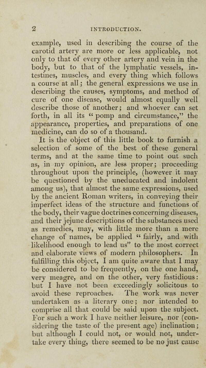 example, used in describing the course of the carotid artery are more or less applicable, not only to that of every other artery and vein in the body, but to that of the lymphatic vessels, in¬ testines, muscles, and every thing which follows a course at all; the general expressions we use in describing the causes, symptoms, and method of cure of one disease, would almost equally well describe those of another; and whoever can set forth, in all its “ pomp and circumstance,” the appearance, properties, and preparations of one medicine, can do so of a thousand. It is the object of this little book to furnish a selection of some of the best of these general terms, and at the same time to point out such as, in my opinion, are less proper; proceeding throughout upon the principle, (however it may be questioned by the uneducated and indolent among us), that almost the same expressions, used by the ancient Roman writers, in conveying their imperfect ideas of the structure and functions of the body, their vague doctrines concerning diseases, and their jejune descriptions of the substances used as remedies, may, with little more than a mere change of names, be applied £< fairly, and with likelihood enough to lead us” to the most correct and elaborate views of modern philosophers. In fulfilling this object, I am quite aware that I may be considered to be frequently, on the one hand, very meagre, and on the other, very fastidious: but I have not been exceedingly solicitous to avoid these reproaches. The work was never undertaken as a literary one; nor intended to comprise all that could be said upon the subject. For such a work I have neither leisure, nor (con¬ sidering the taste of the present age) inclination; but although I could not, or would not, under¬ take every thing, there seemed to be no just cause