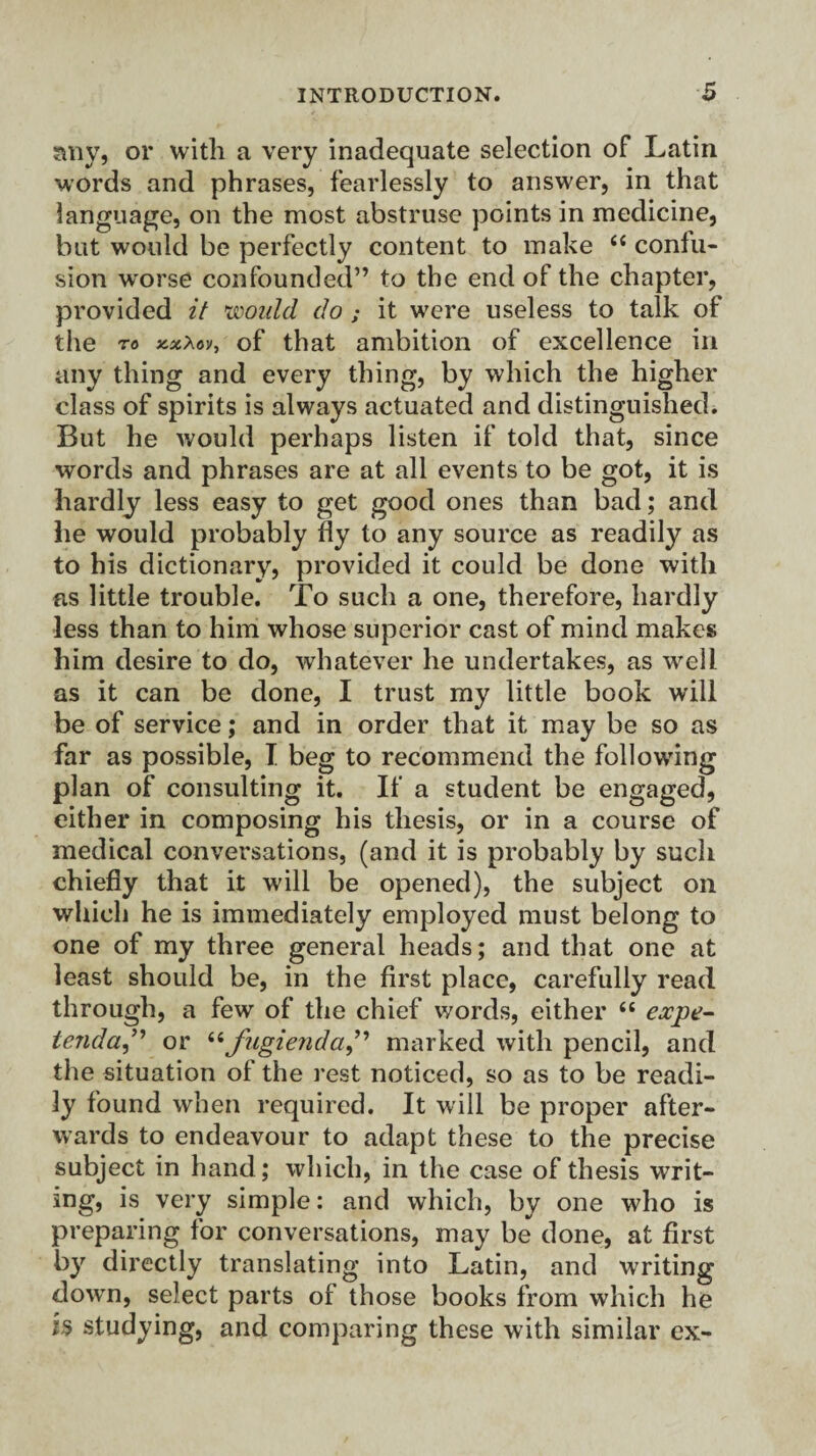 any, or with a very inadequate selection of Latin words and phrases, fearlessly to answer, in that language, on the most abstruse points in medicine, but would be perfectly content to make <c confu¬ sion worse confounded” to the end of the chapter, provided it would do ; it were useless to talk of the to xsoAoy, of that ambition of excellence in any thing and every thing, by which the higher class of spirits is always actuated and distinguished. But he would perhaps listen if told that, since words and phrases are at all events to be got, it is hardly less easy to get good ones than bad; and he would probably fly to any source as readily as to his dictionary, provided it could be done with as little trouble. To such a one, therefore, hardly less than to him whose superior cast of mind makes him desire to do, whatever he undertakes, as well as it can be done, I trust my little book will be of service; and in order that it may be so as far as possible, I beg to recommend the following plan of consulting it. If a student be engaged, either in composing his thesis, or in a course of medical conversations, (and it is probably by such chiefly that it will be opened), the subject on which he is immediately employed must belong to one of my three general heads; and that one at least should be, in the first place, carefully read through, a few of the chief words, either 66 expe- tenda,” or 66 jugienda, marked with pencil, and the situation of the rest noticed, so as to be readi¬ ly found when required. It will be proper after¬ wards to endeavour to adapt these to the precise subject in hand; which, in the case of thesis writ¬ ing, is very simple: and which, by one who is preparing for conversations, may be done, at first by directly translating into Latin, and writing down, select parts of those books from which he is studying, and comparing these with similar ex-