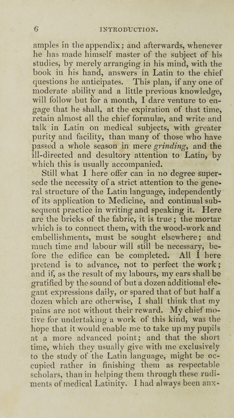 amples in the appendix; and afterwards, whenever he has made himself master of the subject of his studies, by merely arranging in his mind, with the book in his hand, answers in Latin to the chief questions he anticipates. This plan, if any one of moderate ability and a little previous knowledge, will follow but for a month, I dare venture to en¬ gage that he shall, at the expiration of that time, retain almost all the chief formulae, and write and talk in Latin on medical subjects, with greater purity and facility, than many of those who have passed a whole season in mere grinding, and the ill-directed and desultory attention to Latin, by which this is usually accompanied. Still what I here offer can in no degree super¬ sede the necessity of a strict attention to the gene¬ ral structure of the Latin language, independently of its application to Medicine, and continual sub¬ sequent practice in writing and speaking it. Here are the bricks of the fabric, it is true; the mortar which is to connect them, with the wood-work and embellishments, must be sought elsewhere; and much time and labour will still be necessary, be¬ fore the edifice can be completed. All I here pretend is to advance, not to perfect the work; and if, as the result of my labours, my ears shall be gratified by the sound of but a dozen additional ele¬ gant expressions daily, or spared that of but half a dozen which are otherwise, I shali think that my pains are not without their reward. My chief mo¬ tive for undertaking a work of this kind, was the hope that it would enable me to take up my pupils at a more advanced point; and that the short time, which they usually give with me exclusively to the study of the Latin language, might be oc¬ cupied rather in finishing them as respectable scholars, than in helping them through these rudi¬ ments of medical Latinity. I had always been anx-