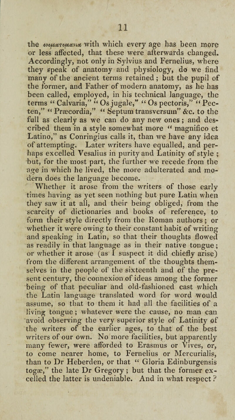 the cvopxropotvix with which every age has been more or less affected, that these were afterwards changed. Accordingly, not only in Sylvius and Fernelius, where they speak of anatomy and physiology, do we find many of the ancient terms retained; but the pupil of the former, and Father of modern anatomy, as he has been called, employed, in his technical language, the terms “Calvaria,” “Osjugale,” “ Os pectoris,” “Pec- ten,” “ Praecordia,” “ Septum transversuin” &c. to the full as clearly as we can do any new ones; and des¬ cribed them in a style somewhat more “ magnifico et Latino,” as Conringius calls it, than we have any idea of attempting. Later writers have equalled, and per¬ haps excelled Vesalius in purity and Latinity of style ; but, for the most part, the further we recede from the age in which he lived, the more adulterated and mo¬ dern does the language become. Whether it arose from the writers of those early times having as yet seen nothing but pure Latin when they saw it at all, and their being obliged, from the scarcity of dictionaries and books of reference, to form their style directly from the Roman authors; or whether it were owing to their constant habit of writing and speaking in Latin, so that their thoughts flowed as readily in that language as in their native tongue; or whether it arose (as I suspect it did chiefly arise) from the different arrangement of the thoughts them¬ selves in the people of the sixteenth and of the pre¬ sent century, the connexion of ideas among the former being of that peculiar and old-fashioned cast which the Latin language translated word for word would assume, so that to them it had all the facilities of a living tongue; whatever were the cause, no man can avoid observing the very superior style of Latinity of the writers of the earlier ages, to that of the best writers of our own. No more facilities, but apparently many fewer, were afforded to Erasmus or Vives, or, to come nearer home, to Fernelius or Mercurialis, than to Dr Heberden, or that “ Gloria Edinburgensis togae,” the late Dr Gregory; but that the former ex¬ celled the latter is undeniable. And in what respect ?