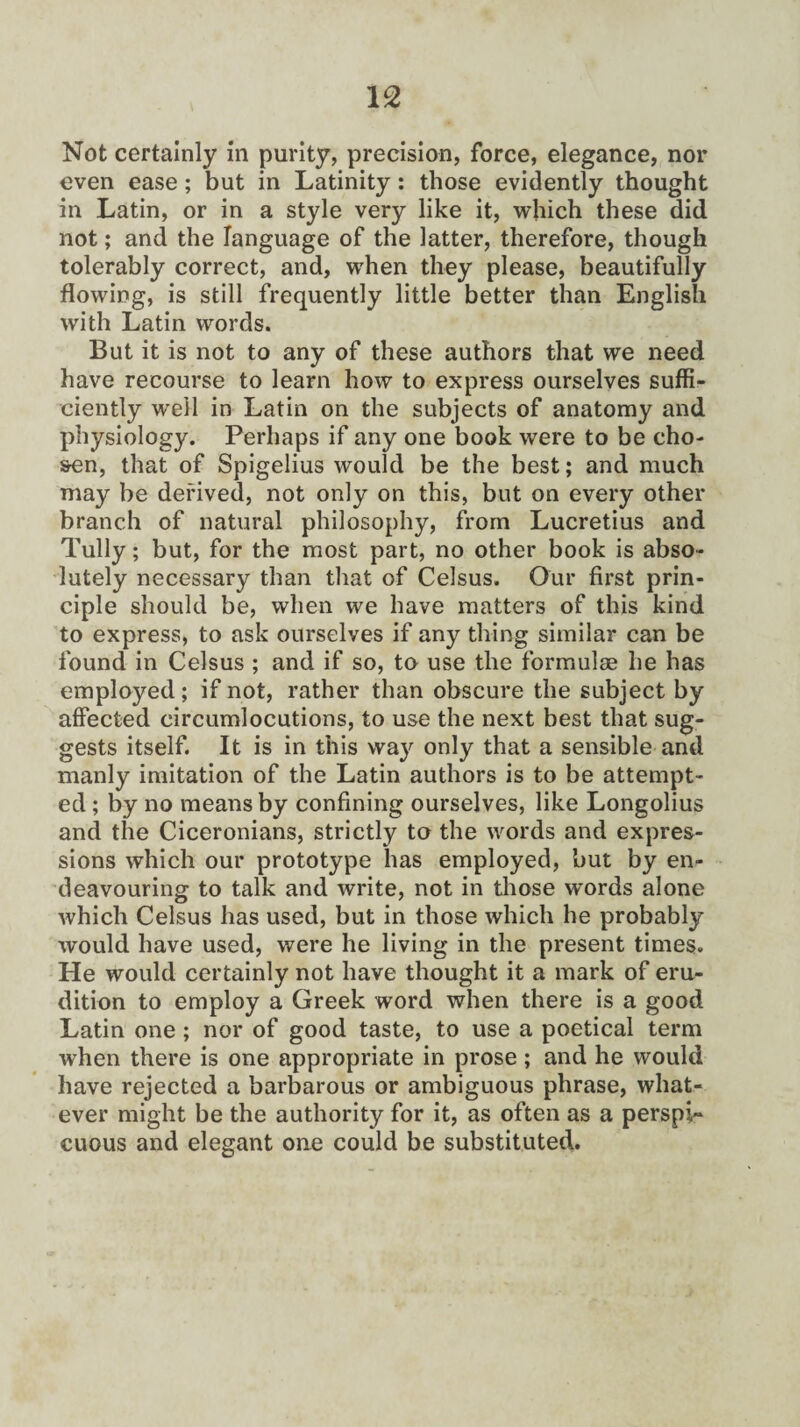 Not certainly in purity, precision, force, elegance, nor even ease; but in Latinity: those evidently thought in Latin, or in a style very like it, which these did not; and the language of the latter, therefore, though tolerably correct, and, when they please, beautifully flowing, is still frequently little better than English with Latin words. But it is not to any of these authors that we need have recourse to learn how to express ourselves suffi¬ ciently well in Latin on the subjects of anatomy and physiology. Perhaps if any one book were to be cho¬ sen, that of Spigelius would be the best; and much may be derived, not only on this, but on every other branch of natural philosophy, from Lucretius and Tully; but, for the most part, no other book is abso¬ lutely necessary than that of Celsus. Our first prin¬ ciple should be, when we have matters of this kind to express, to ask ourselves if any thing similar can be found in Celsus ; and if so, to use the formulae he has employed ; if not, rather than obscure the subject by affected circumlocutions, to use the next best that sug¬ gests itself. It is in this way only that a sensible and manly imitation of the Latin authors is to be attempt¬ ed ; by no means by confining ourselves, like Longolius and the Ciceronians, strictly to the words and expres¬ sions which our prototype has employed, but by en¬ deavouring to talk and write, not in those words alone which Celsus has used, but in those which he probably would have used, were he living in the present times. He would certainly not have thought it a mark of eru¬ dition to employ a Greek word when there is a good Latin one ; nor of good taste, to use a poetical term when there is one appropriate in prose ; and he would have rejected a barbarous or ambiguous phrase, what¬ ever might be the authority for it, as often as a perspi¬ cuous and elegant one could be substituted.