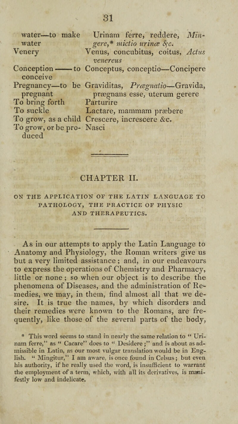 water- water Venery -to make Conception- ■ to conceive Pregnancy—to be pregnant To bring forth To suckle To grow, as a child To grow, or be pro¬ duced Urinam ferre, reddere, Min- gere,* mictio urince 8$c. Venus, concubitus, coitus, Actus venereus Conceptus, conceptio—Concipere Graviditas, Prcegnatio—Gravida, praegnans esse, uterum gerere Parturire Lactare, mammam praebere Crescere, increscere &c. Nasci CHAPTER II. ON THE APPLICATION OF THE LATIN LANGUAGE TO PATHOLOGY, THE PRACTICE OF PHYSIC AND THERAPEUTICS. As in our attempts to apply the Latin Language to Anatomy and Physiology, the Roman writers give us but a very limited assistance ; and, in our endeavours to express the operations of Chemistry and Pharmacy, little or none ; so when our object is to describe the phenomena of Diseases, and the administration of Re¬ medies, we may, in them, find almost all that we de¬ sire. It is true the names, by which disorders and their remedies were known to the Romans, are fre¬ quently, like those of the several parts of the body, * This word seems to stand in nearly the same relation to “ Uri¬ nam ferre,” as “ Cacare” does to “ Desidere and is about as ad¬ missible in Latin, as our most vulgar translation would be in Eng¬ lish. “ Mingitur,” I am aware, is once found in Celsus; but even his authority, if he really used the word, is insufficient to warrant the employment of a term, w hich, with all its derivatives, is mani¬ festly low and indelicate.