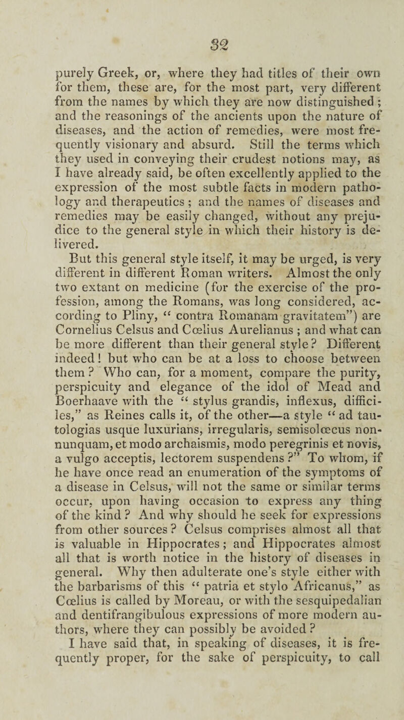 purely Greek, or, where they had titles of their own for them, these are, for the most part, very different from the names by which they are now distinguished ; and the reasonings of the ancients upon the nature of diseases, and the action of remedies, were most fre¬ quently visionary and absurd. Still the terms which they used in conveying their crudest notions may, as I have already said, be often excellently applied to the expression of the most subtle facts in modern patho¬ logy ar.d therapeutics ; and the names of diseases and remedies may be easily changed, without any preju¬ dice to the general style in which their history is de¬ livered. But this general style itself, it may be urged, is very different in different Roman writers. Almost the only two extant on medicine (for the exercise of the pro¬ fession, among the Romans, was long considered, ac¬ cording to Pliny, “ contra Romanam gravitatem”) are Cornelius Celsus and Ccelius Aurelianus ; and what can be more different than their general style ? Different indeed! but who can be at a loss to choose between them ? Who can, for a moment, compare the purity, perspicuity and elegance of the idol of Mead and Boerhaave with the “ stylus grandis* inflexus, diffici- les,” as Reines calls it, of the other—a style “ ad tau- tologias usque luxurians, irregularis, semisolcecus non- nunquam, et modo archaismis, modo peregrinis et novis, a vulgo acceptis, lectorem suspendens ?” To whom, if he have once read an enumeration of the symptoms of a disease in Celsus, will not the same or similar terms occur, upon having occasion to express any thing of the kind ? And why should he seek for expressions from other sources ? Celsus comprises almost all that is valuable in Hippocrates; and Hippocrates almost all that is worth notice in the history of diseases in general. Why then adulterate one’s style either with the barbarisms of this “ patria et stylo Africanus,” as Ccelius is called by Moreau, or with the sesquipedalian and dentifrangibulous expressions of more modern au¬ thors, where they can possibly be avoided ? I have said that, in speaking of diseases, it is fre¬ quently proper, for the sake of perspicuity, to call