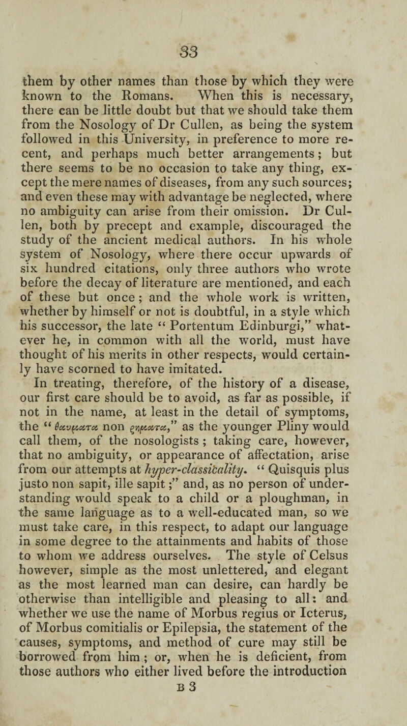 S3 them by other names than those by which they were known to the Romans. When this is necessary, there can be little doubt but that we should take them from the Nosology of Dr Cullen, as being the system followed in this University, in preference to more re¬ cent, and perhaps much better arrangements; but there seems to be no occasion to take any thing, ex¬ cept the mere names of diseases, from any such sources; and even these may with advantage be neglected, where no ambiguity can arise from their omission. Dr Cul¬ len, both by precept and example, discouraged the study of the ancient medical authors. In his whole system of Nosology, where there occur upwards of six hundred citations, only three authors who wrote before the decay of literature are mentioned, and each of these but once ; and the whole work is written, whether by himself or not is doubtful, in a style which his successor, the late “ Portentum Edinburgh” what¬ ever he, in common with all the world, must have thought of his merits in other respects, would certain¬ ly have scorned to have imitated. In treating, therefore, of the history of a disease, our first care should be to avoid, as far as possible, if not in the name, at least in the detail of symptoms, the “ OccvpocTot non as the }^ounger Pliny would call them, of the nosologists ; taking care, however, that no ambiguity, or appearance of affectation, arise from our attempts at hyper-classi'cality. “ Quisquis plus justo non sapit, ille sapitand, as no person of under¬ standing would speak to a child or a ploughman, in the same language as to a well-educated man, so we must take care, in this respect, to adapt our language in some degree to the attainments and habits of those to whom we address ourselves. The style of Celsus however, simple as the most unlettered, and elegant as the most learned man can desire, can hardly be otherwise than intelligible and pleasing to all: and whether we use the name of Morbus regius or Icterus, of Morbus comitialis or Epilepsia, the statement of the causes, symptoms, and method of cure may still be borrowed from him ; or, when he is deficient, from those authors who either lived before the introduction b 3