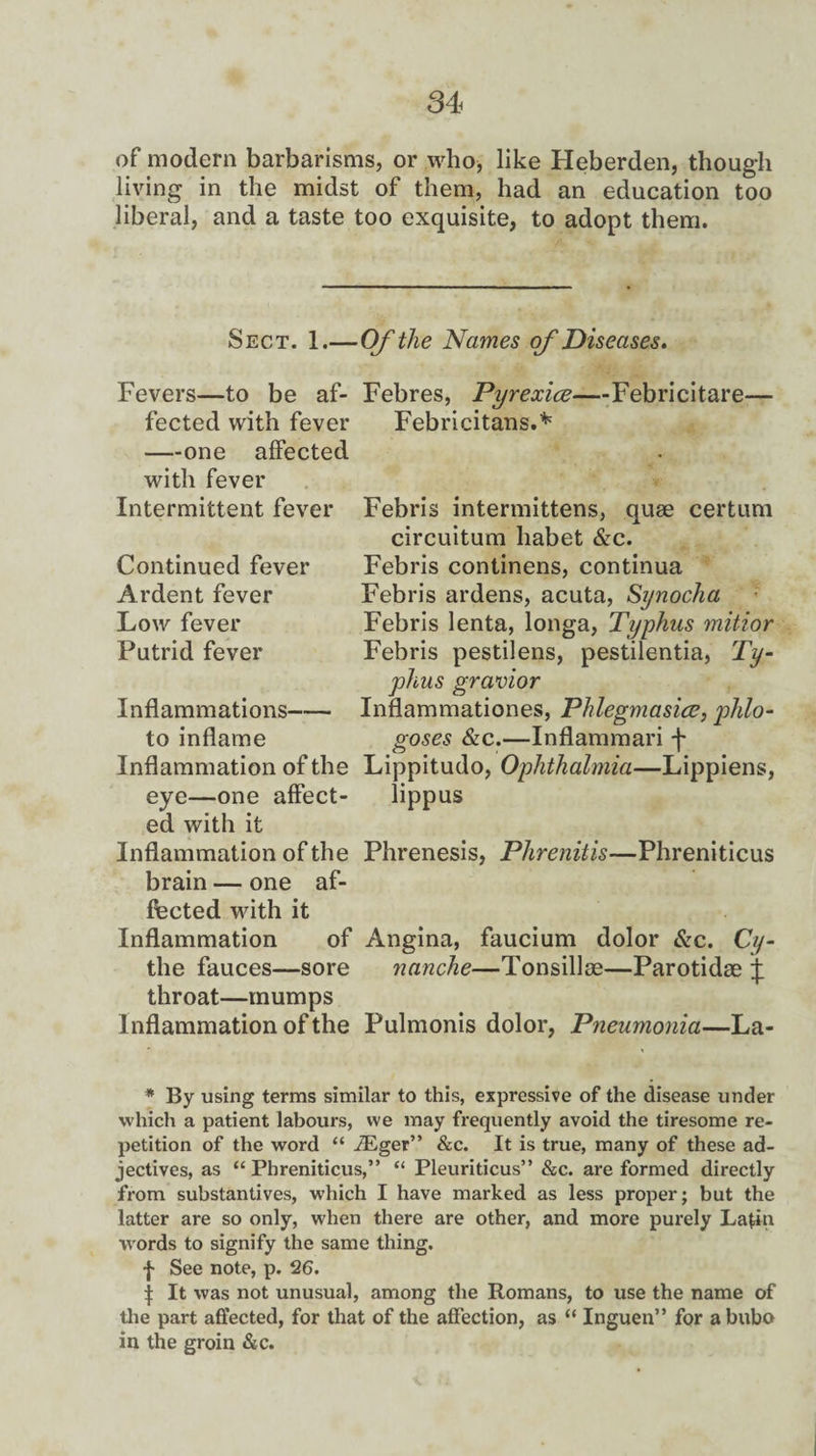 of modem barbarisms, or who, like Heberden, though living in the midst of them, had an education too liberal, and a taste too exquisite, to adopt them. Sect. 1.— Of the Names of Diseases. Fevers—to be af¬ fected with fever —one affected with fever Intermittent fever Continued fever Ardent fever Low fever Putrid fever Febres, Pyrexice—Febricitare- Febricitans.* Febris intermittens, quae certum circuitum liabet &c. Febris continens, continua Febris ardens, acuta, Synocha Febris lenta, longa, Typhus mitior Febris pestilens, pestilentia, Ty¬ phus gravior Inflammationes, Phlegmasice, phlo- goses &c.—Inflammari f Lippitudo, Ophthalmia—Lippiens, lippus Inflammations—— to inflame Inflammation of the eye—one affect¬ ed with it Inflammation of the Phrenesis, Phrenitis—Phreniticus brain — one af¬ fected with it Inflammation of the fauces—sore throat—mumps Inflammation of the Pulmonis dolor, Pneumonia—La- Angina, faucium dolor &c. Cij- nanche—Tonsillae—Parotidse ij: * By using terms similar to this, expressive of the disease under which a patient labours, we may frequently avoid the tiresome re¬ petition of the word “ iEger” &c. It is true, many of these ad¬ jectives, as “Phreniticus,” “ Pleuriticus” &c. are formed directly from substantives, which I have marked as less proper; but the latter are so only, when there are other, and more purely Latin words to signify the same thing. I See note, p. 26. \ It was not unusual, among the Romans, to use the name of the part affected, for that of the affection, as “ Inguen” for a bubo in the groin &c.