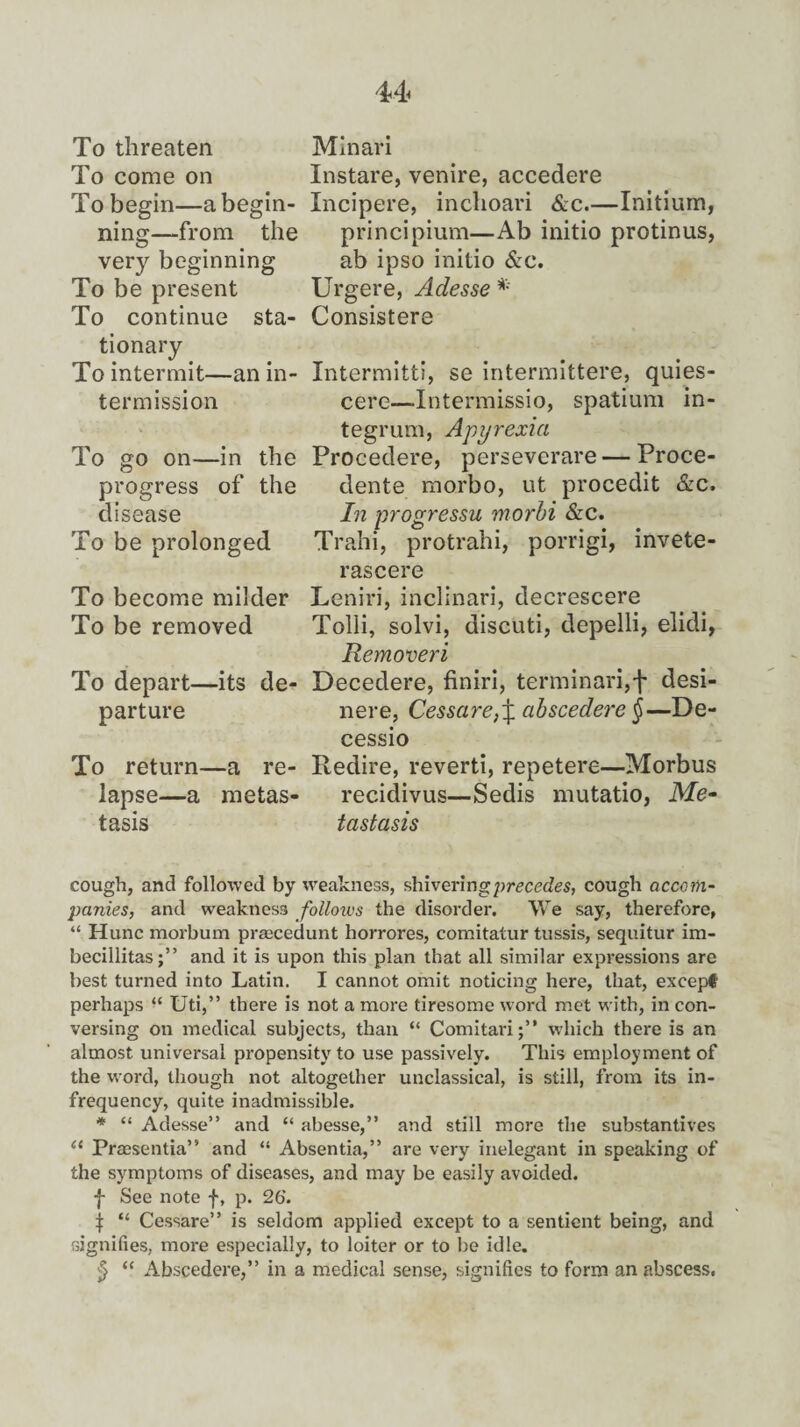 To threaten To come on To begin—a begin¬ ning—from the very beginning To be present To continue sta¬ tionary To intermit— termission -an in- To go on- in the progress of the disease To be prolonged To become milder To be removed Minari Instare, venire, accedere Incipere, inchoari &c.—Initium, principium—Ab initio protinus, ab ipso initio &c. Urgere, Adesse * Consistere Intermitti, se intermittere, quies- cere—Intermissio, spatium in¬ tegrum, Apyrexia Procedere, perseverare — Proce- dente morbo, ut procedit &c. In progressu morbi &c. Trahi, protrahi, porrigi, invete- rascere Leniri, inclinari, decrescere Tolli, solvi, discuti, depelli, elidi, Removeri To depart—its de¬ parture To return—a re¬ lapse—a metas¬ tasis Decedere, finiri, terminari,f desi- nere, Cessare}\ abscedere §—De- cessio Redire, reverti, repetere—Morbus recidivus—Sedis mutatio, Me¬ tastasis cough, and followed by weakness, shiveringprcccdes, cough accom¬ panies, and weakness follows the disorder. We say, therefore, “ Hunc morbum praecedunt horrores, comitatur tussis, sequitur im- becillitas;” and it is upon this plan that all similar expressions are best turned into Latin. I cannot omit noticing here, that, except perhaps “ Uti,” there is not a more tiresome word met with, in con¬ versing on medical subjects, than “ Comitari;” which there is an almost universal propensity to use passively. This employment of the word, though not altogether unclassical, is still, from its in¬ frequency, quite inadmissible. * “ Adesse” and “ abesse,” and still more the substantives (l Praesentia” and “ Absentia,” are very inelegant in speaking of the symptoms of diseases, and may be easily avoided. f See note f, p. 26. ^ “ Cessare” is seldom applied except to a sentient being, and signifies, more especially, to loiter or to be idle. £ “ Abscedere,” in a medical sense, signifies to form an abscess.