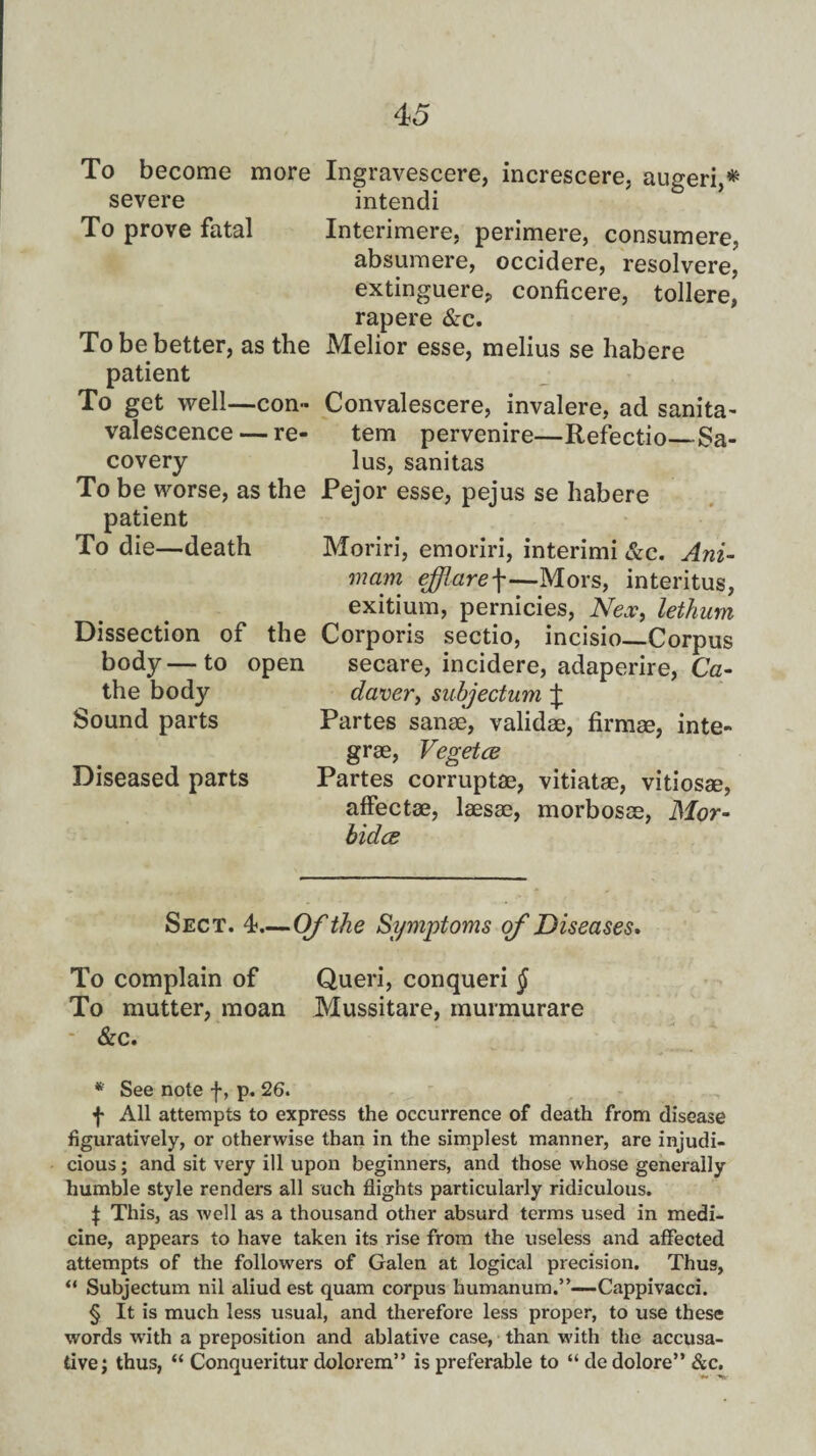 To become more Ingravescere, increscere, augeri,* * * § severe intendi To prove fatal Interimere, perimere, consumere, absumere, occidere, resolvere, extinguere, conficere, tollere, rapere &c. To be better, as the Melior esse, melius se habere patient To get well—con- Convalescere, invalere, ad sanita- valescence — re- tern pervenire—Refectio_Sa- covery lus, sanitas To be worse, as the Pejor esse, pejus se habere patient To die—death Moriri, emoriri, interimi &c. Am¬ in am ejjlare\—Mors, interitus, exitium, pernicies, Nex, lethum Dissection of the Corporis sectio, incisio—Corpus body—to open secare, incidere, adaperire, Ca- the body daver, subjectum £ Sound parts Partes sanse, validae, firmae, inte- grae, Vegetce Diseased parts Partes corruptae, vitiatae, vitiosae, affectae, laesae, morbosae, Mor- bidce Sect. 4—Of the Symptoms of Diseases. To complain of Queri, conqueri $ To mutter, moan Mussitare, murmurare &c. * See note f, p. 26. f All attempts to express the occurrence of death from disease figuratively, or otherwise than in the simplest manner, are injudi¬ cious ; and sit very ill upon beginners, and those whose generally humble style renders all such flights particularly ridiculous. $ This, as well as a thousand other absurd terms used in medi¬ cine, appears to have taken its rise from the useless and affected attempts of the followers of Galen at logical precision. Thus, “ Subjectum nil aliud est quam corpus humanum.”—Cappivacci. § It is much less usual, and therefore less proper, to use these words with a preposition and ablative case, than with the accusa¬ tive; thus, “ Conqueritur dolorem” is preferable to “ de dolore” &c.