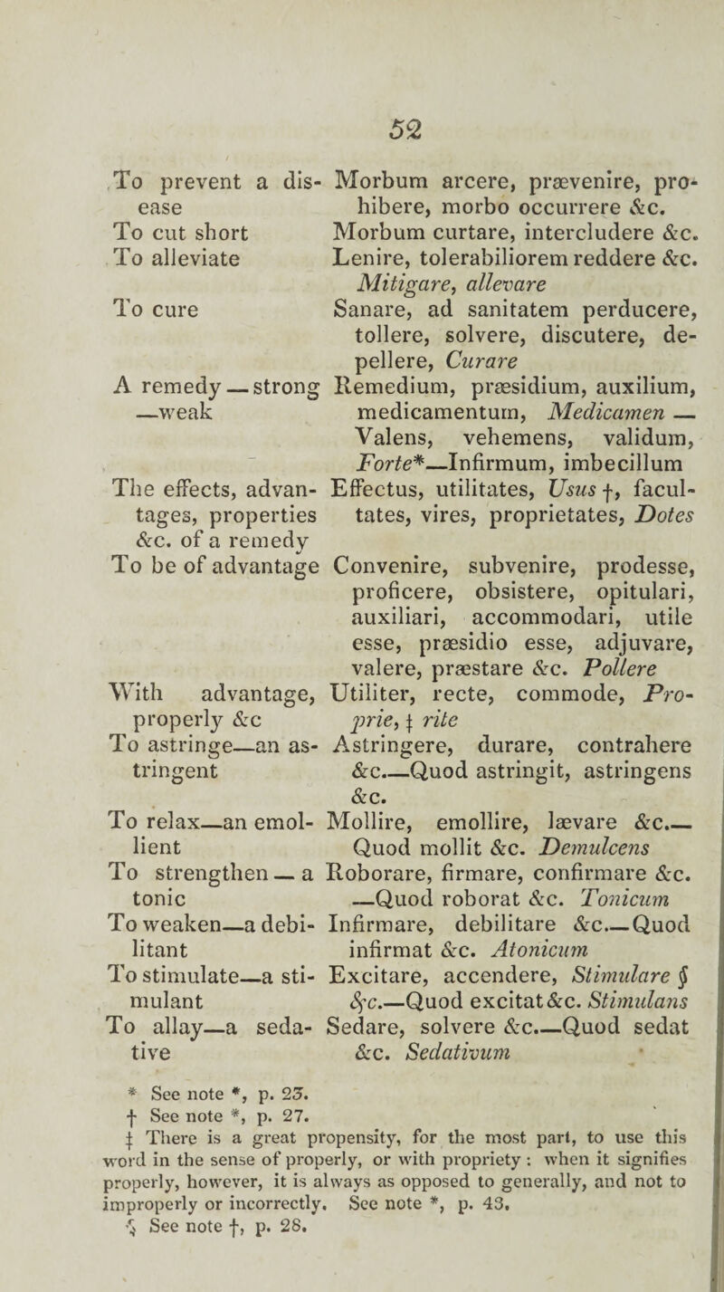 To prevent a dis¬ ease To cut short To alleviate To cure A remedy — strong —weak The effects, advan¬ tages, properties &c. of a remedy To be of advantage With advantage, property &c To astringe—an as¬ tringent Morbum arcere, praevenire, pro* hibere, morbo occurrere &c. Morbum curtare, intercludere &c. Lenire, tolerabiliorem reddere &c. Mitigare, allevare Sanare, ad sanitatem perducere, tollere, solvere, discutere, de- pellere, Curare Itemedium, presidium, auxilium, medicamentum, Medicamen — Valens, vehemens, validum, Forte*—Infirmum, imbecillum Effectus, utilitates, Usus f, facul- tates, vires, proprietates, Dotes Convenire, subvenire, prodesse, proficere, obsistere, opitulari, auxiliari, accommodari, utile esse, praesidio esse, adjuvare, valere, praestare cSrc. Poilere Utiliter, recte, commode, Pro- prie, j rite Astringere, durare, contrahere &c_Quod astringit, astringens &c. To relax—an emol- Mollire, emollire, laevare &c.— lient Quod mollit &c. Demulcens To strengthen—a Roborare, firmare, confirmare See. tonic —Quod roborat &c. Tonicum To weaken—adebi- Infirmare, debilitare &c—Quod litant infirmat &c. Atonicum To stimulate—a sti- Excitare, accendere, Stimulare § mulant fyc.—Quod excitat&c. Stimulans To allay—a seda- Sedare, solvere &c.—Quod sedat tive ike. Sedativum * See note *, p. 25. f See note *, p. 27. | There is a great propensity, for the most part, to use this •w ord in the sense of properly, or with propriety : when it signifies properly, however, it is always as opposed to generally, and not to improperly or incorrectly. See note *, p. 43.