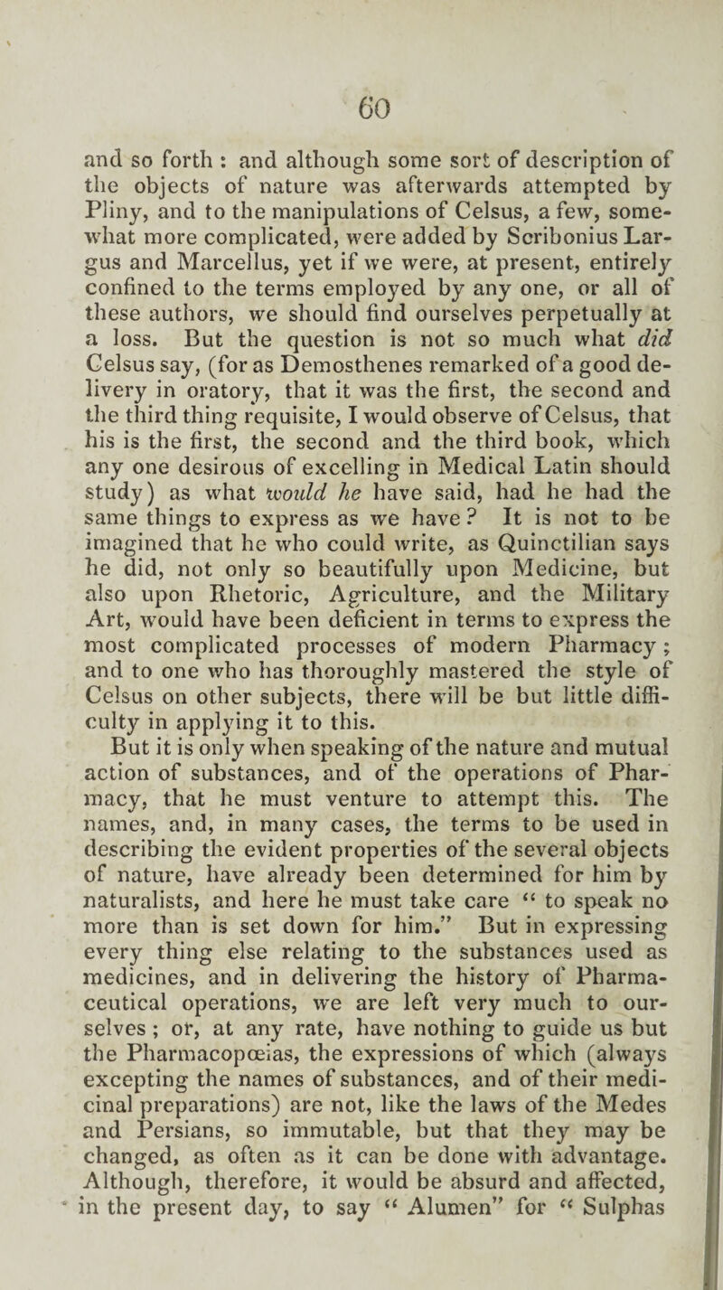 and so forth : and although some sort of description of the objects of nature was afterwards attempted by Pliny, and to the manipulations of Celsus, a few, some¬ what more complicated, were added by Scribonius Lar- gus and Marcellus, yet if we were, at present, entirely confined to the terms employed by any one, or all of these authors, we should find ourselves perpetually at a loss. But the question is not so much what did Celsus say, (for as Demosthenes remarked of a good de¬ livery in oratory, that it was the first, the second and the third thing requisite, I would observe of Celsus, that his is the first, the second and the third book, which any one desirous of excelling in Medical Latin should study) as what ivoidd he have said, had he had the same things to express as we have ? It is not to be imagined that he who could write, as Quinctilian says he did, not only so beautifully upon Medicine, but also upon Rhetoric, Agriculture, and the Military Art, would have been deficient in terms to express the most complicated processes of modern Pharmacy; and to one who has thoroughly mastered the style of Celsus on other subjects, there will be but little diffi¬ culty in applying it to this. But it is only when speaking of the nature and mutual action of substances, and of the operations of Phar¬ macy, that he must venture to attempt this. The names, and, in many cases, the terms to be used in describing the evident properties of the several objects of nature, have already been determined for him by naturalists, and here he must take care “ to speak no more than is set down for him.” But in expressing every thing else relating to the substances used as medicines, and in delivering the history of Pharma¬ ceutical operations, we are left very much to our¬ selves ; or, at any rate, have nothing to guide us but the Pharmacopoeias, the expressions of which (always excepting the names of substances, and of their medi¬ cinal preparations) are not, like the laws of the Medes and Persians, so immutable, but that they may be changed, as often as it can be done with advantage. Although, therefore, it would be absurd and affected, in the present day, to say “ Alumen” for “ Sulphas