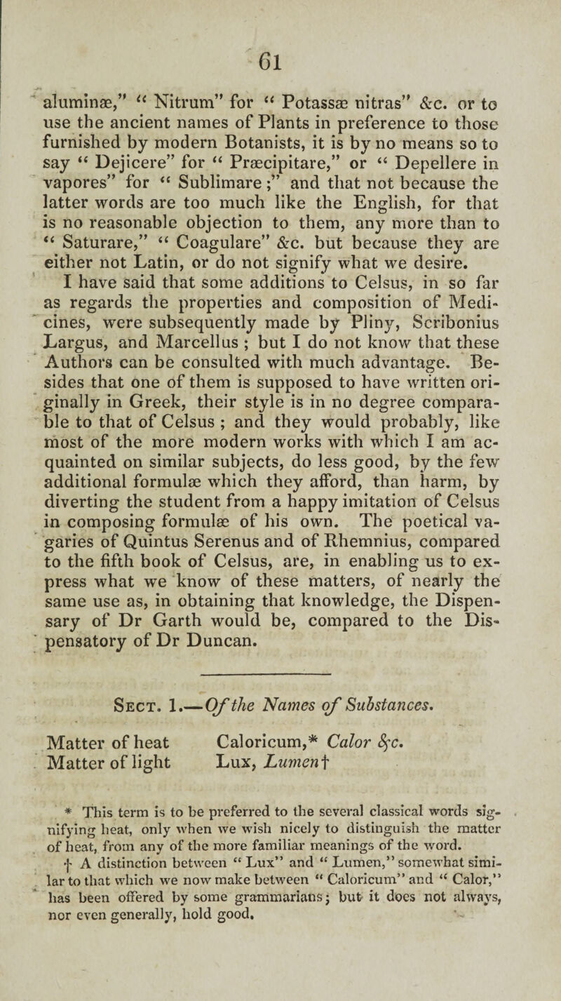 aluminae,” “ Nitrum” for “ Potassae nitras” &c. or to use the ancient names of Plants in preference to those furnished by modern Botanists, it is by no means so to say “ Dejicere” for “ Praecipitare,” or “ Depellere in vapores” for “ Sublimareand that not because the latter words are too much like the English, for that is no reasonable objection to them, any more than to “ Saturare,” “ Coagulare” &c. but because they are either not Latin, or do not signify what we desire. I have said that some additions to Celsus, in so far as regards the properties and composition of Medi¬ cines, were subsequently made by Plinjr, Scribonius Largus, and Marcell us ; but I do not know that these Authors can be consulted with much advantage. Be¬ sides that one of them is supposed to have written ori¬ ginally in Greek, their style is in no degree compara¬ ble to that of Celsus ; and they would probably, like most of the more modern works with which I am ac¬ quainted on similar subjects, do less good, by the few additional formulae which they afford, than harm, by diverting the student from a happy imitation of Celsus in composing formulae of his own. The poetical va¬ garies of Quintus Serenus and of Rhemnius, compared to the fifth book of Celsus, are, in enabling us to ex¬ press what we know of these matters, of nearly the same use as, in obtaining that knowledge, the Dispen¬ sary of Dr Garth would be, compared to the Dis¬ pensatory of Dr Duncan. Sect. 1.—Of the Names of Substances. Matter of heat Caloricum,* Color fyc. Matter of light Lux, Lumen\ * This term is to be preferred to the several classical words sig¬ nifying heat, only when we wish nicely to distinguish the matter of heat, from any of the more familiar meanings of the word. f A distinction between “Lux” and “ Lumen,” somewhat simi¬ lar to that which we now make between “ Caloricum” and “ Calor,” has been offered by some grammarians; but it does not always, nor even generally, hold good.