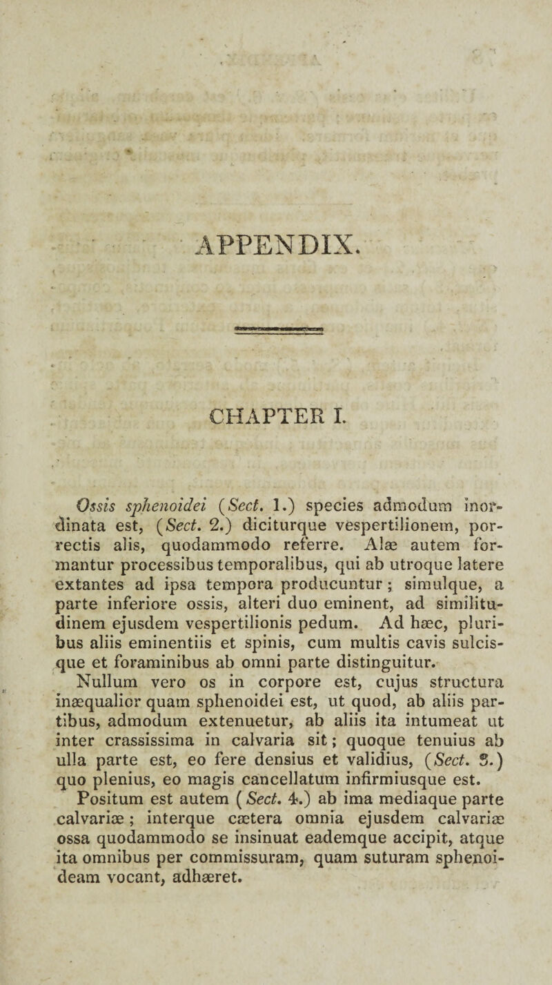 APPENDIX. 1 CHAPTER I. Ossis sphenoidei (Sect. 1.) species admodum inor- dinata est, (Sect. 2.) diciturque vespertilionem, por- rectis alis, quodammodo referre. Alas autem for- mantur processibus temporalibus, qui ab utroque latere extantes ad ipsa tempera producuntur; simulque, a parte inferiore ossis, alteri duo eminent, ad similitu- dinem ejusdem vespertilionis pedum. Ad haec, pluri- bus aliis eminentiis et spinis, cum multis cavis sulcis- que et foraminibus ab omni parte distinguitur. Nullum vero os in corpore est, cujus structura inasqualicr quam sphenoidei est, ut quod, ab aliis par- tibus, admodum extenuetur, ab aliis ita intumeat ut inter crassissima in calvaria sit; quoque tenuius ab ulla parte est, eo fere densius et validius, (Sect. S.) quo plenius, eo magis cancellatum infirmiusque est. Positum est autem (Sect. 4*.) ab ima mediaque parte calvarioe; interque csetera omnia ejusdem calvarias ossa quodammodo se insinuat eademque accipit, atque ita omnibus per commissuram, quam suturam sphenoi- deam vocant, adhaeret.